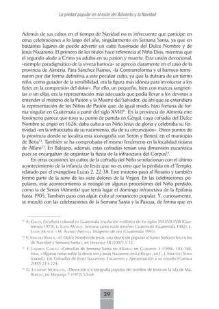 La piedad popular en el ciclo del Adviento y la Navidad



Además de sus cultos en el tiempo de Navidad no es infrecuente que participe en
otras celebraciones a lo largo del año, singularmente en Semana Santa, ya que en
bastantes lugares de puede advertir un culto fusionado del Dulce Nombre y de
Jesús Nazareno. El primero de los títulos hace referencia al Niño Dios, mientras que
el segundo alude a Cristo ya adulto en su pasión y muerte. Esta unión devocional,
«ejemplo paradigmático de la viveza barroca» se aprecia claramente en el caso de la
provincia de Almería. Para Sánchez Ramos, «la Contrarreforma y el barroco termi-
naron por dar forma definitiva a este peculiar culto, ya que la dulzura de un tierno
niño, como guiador de la sensibilidad, era la figura más idónea para involucrar a los
fieles en la compresión del dolor». Por ello, un pequeño, bien con marcas sangrien-
tas o sin ellas, era la representación más adecuada que podía llevar a los devotos a
entender el misterio de la Pasión y la Muerte del Salvador, de ahí que se extendiera
la representación de los Niños de Pasión que, de igual modo, hizo fortuna de for-
ma singular en Guatemala a partir del siglo XVIII51. En la provincia de Almería este
fenómeno parece que tuvo su punto de partida en Gérgal, cuya cofradía del Dulce
Nombre se erigió en 1626; daba culto a un Niño Jesús de gloria y celebraba su fes-
tividad «en la infraoctaba de su nacimiento, día de su circuncisión». Otros puntos de
la provincia donde se localiza esta iconografía son Serón y Benejí, en el municipio
de Berja52. También se ha comprobado el mismo fenómeno en la localidad riojana
de Alfaro53. En Baleares, además, estas cofradías tenían una dimensión eucarística
pues se encargaban de organizar la fiesta de la infraoctava del Corpus54.
     En otras ocasiones los cultos de la cofradía del Niño se relacionan con el último
acontecimiento de la infancia de Jesús que no es otro que la pérdida en el Templo,
relatado por el evangelista Lucas 2, 22-38. Este misterio pasó al Rosario y también
formó parte de la serie de los siete dolores de la Virgen. En las celebraciones po-
pulares, este acontecimiento se recogió en algunas procesiones del Niño perdido,
como la de Serón (Almería) que tenía lugar el domingo infraoctava de la Epifanía
hasta 1905. También pasó con algún éxito al romancero popular. Y, curiosamente,
se mezcló con las celebraciones de la Semana Santa y la Pascua, de forma que en


51
     A. gALLo, Escultura colonial en Guatemala: evolución estilística de los siglos XVI-XVII-XVIII (Gua-
        temala 1979); L. LuJán muñoz, Semana santa tradicional en Guatemala (Guatemala 1982); L.
        LuJán muñoz – m. áLVArez AréVALo, Imágenes de oro (Guatemala 1993).
52
     V. sáncHez rAmos, «El Dulce Nombre de Jesús: una devoción popular al Santo Niño en los ciclos
        de Navidad y Semana Santa», en Veracruz 18 (2007) 5-12.
53
     f. LAbArgA gArcíA, «Cofradías de Semana Santa en Alfaro», en Gracurris 3 (1994), 183-188;
        idem, «Algunas notas sobre la devoción a Jesús Nazareno en La Rioja», en C. J. mArtínez soriA
        (coord.), Las Cofradías de Jesús Nazareno. Encuentro y Aproximación a su estudio (Cuenca
        2002) 213-224.
54
     g. LLomPArt morAgues, «Devoción e iconografía popular del nombre de Jesús en la isla de Ma-
       llorca», en Mayurqa 7 (1972) 53-64.



                                                   29
 