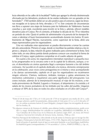 María Jesús López Portero



lecta obtenida en las calles de la localidad38 había que agregar la ofrenda desinteresada
efectuada por los labradores, producto de las aradas realizadas con sus ganados en las
heredades39. 1760 también debió ser un año positivo para el comercio, según las limos-
nas recogidas en la época de feria, elevadas a 117 rs. Este conjunto de circunstancias
nos lleva a suponer una etapa de bonanza para los habitantes de Valdemoro: buenas
cosechas y, por ende, excedentes para invertir en la feria y, además, ofrecer notables
donativos para el Corpus. Por el contrario, al finalizar la década de los 70 se vislumbra
un período de crisis. Quizá el cambio de administrador o la penuria de los tiempos lle-
varan a ralentizar el buen funcionamiento acostumbrado durante tres lustros. El nom-
bramiento de Miguel Maroto, nuevamente, como supervisor de la fiesta, abrió una
etapa esperanzadora para los organizadores.
     Una vez realizadas estas operaciones se pasaba directamente a tomar las cuentas
del año antecedente. Primero el cargo, donde se inscribían las partidas relativas a los in-
gresos y, después, la data, relación de gastos realizados para conmemorar la fiesta. Será
sobre todo, en esta última partida donde podamos conocer con exactitud la forma de
celebrar el Corpus, según podemos comprobar en el cuadro adjunto de gastos.
     En cuanto a los actos, los organizadores intentaban reproducir a pequeña esca-
la los programados en la cercana corte o en la capital de la diócesis, aunque, a ve-
ces, el desembolso en ciertos apartados llegó a semejarse bastante a los del ámbito
cortesano. Así sucedió en el capítulo dedicado a la música, elemento omnipresente
en la celebración, unas veces como protagonista en sí misma y otras acompañando
a las danzas sacramentales, capítulo en el que los organizadores no escatimaron
ningún esfuerzo. Clarines, tambores, timbales, trompas y gaitas amenizaron los
momentos culminantes y requirieron una parte significativa del presupuesto. Los
costes incluían, además de la interpretación musical, el viaje de los músicos, a me-
nudo provenientes de Madrid, Leganés o Aranjuez, el alojamiento y la comida y el
salario de los mozos portadores de los timbales por las calles del pueblo. Llegaron
a rebasar el 50% de la data en todos los años reseñados en el Libro del Corpus40.



 Entre el 28 de mayo de 1758 y el 13 de junio de 1759 se recogieron una media de 20 rs. cada
38

     día que salieron a pedir los postulantes, destacando el 4 de junio (31 rs.) y el 23 de julio (27
     rs.); en ambas ocasiones fueron D. Juan Delgado y Joaquín López los encargados de recau-
     dar los fondos, Ib.
 En algunas comarcas de Zamora el cabildo, para obtener fondos complementarios, podía acor-
39

    dar ir a segar, distribuyéndose los cofrades en cuadrillas, JARAMILLO GUERREIRA, M. A.,
    “Las Cofradías de la Vera Cruz en la Diócesis de Zamora (siglo XVI)”, en Actas del Primer
    Congreso Nacional de Cofradías de Semana Santa, Zamora, 1988, p. 222.
 Archivo Parroquial de Valdemoro, Libro donde se ha de sentar la limosna que se recoge los Do-
40

    mingos y Fiestas para la función del Corpus, 1753-1785. Algunos años los regidores elevaron
    hasta tal punto el apartado musical que se acercaron bastante a sus homólogos madrileños.
    En Madrid el gasto correspondiente a 1734 ascendió a 1.220 rs., PORTÚS PÉREZ, J., Op. cit.,



                                               308
 