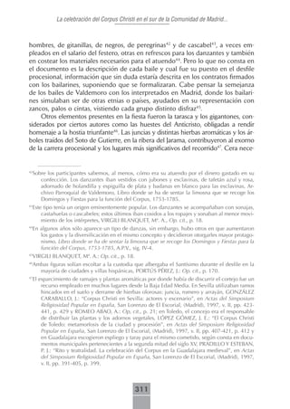 La celebración del Corpus Christi en el sur de la Comunidad de Madrid...



hombres, de gitanillas, de negros, de peregrinas42 y de cascabel43, a veces em-
pleados en el salario del festero, otras en refrescos para los danzantes y también
en costear los materiales necesarios para el atuendo44. Pero lo que no consta en
el documento es la descripción de cada baile y cual fue su puesto en el desfile
procesional, información que sin duda estaría descrita en los contratos firmados
con los bailarines, suponiendo que se formalizaran. Cabe pensar la semejanza
de los bailes de Valdemoro con los interpretados en Madrid, donde los bailari-
nes simulaban ser de otras etnias o países, ayudados en su representación con
zancos, palos o cintas, vistiendo cada grupo distinto disfraz45.
     Otros elementos presentes en la fiesta fueron la tarasca y los gigantones, con-
siderados por ciertos autores como las huestes del Anticristo, obligadas a rendir
homenaje a la hostia triunfante46. Las juncias y distintas hierbas aromáticas y los ár-
boles traídos del Soto de Gutierre, en la ribera del Jarama, contribuyeron al exorno
de la carrera procesional y los lugares más significativos del recorrido47. Cera nece-


 Sobre los participantes sabemos, al menos, cómo era su atuendo por el dinero gastado en su
42

    confección. Los danzantes iban vestidos con jubones y esclavinas, de tafetán azul y rosa,
    adornado de holandilla y espiguilla de plata y badanas en blanco para las esclavinas, Ar-
    chivo Parroquial de Valdemoro, Libro donde se ha de sentar la limosna que se recoge los
    Domingos y Fiestas para la función del Corpus, 1753-1785.
 Este tipo tenía un origen eminentemente popular. Los danzantes se acompañaban con sonajas,
43

     castañuelas o cascabeles; estos últimos iban cosidos a los ropajes y sonaban al menor movi-
     miento de los intérpretes, VIRGILI BLANQUET, Mª. A., Op. cit., p. 18.
 En algunos años sólo aparece un tipo de danzas, sin embargo, hubo otros en que aumentaron
44

    los gastos y la diversificación en el mismo concepto y decidieron otorgarles mayor protago-
    nismo, Libro donde se ha de sentar la limosna que se recoge los Domingos y Fiestas para la
    función del Corpus, 1753-1785, A.P.V., sig. IV-4.
 VIRGILI BLANQUET, Mª. A.: Op. cit., p. 18.
45


 Ambas figuras solían escoltar a la custodia que albergaba el Santísimo durante el desfile en la
46

   mayoría de ciudades y villas hispánicas, PORTÚS PÉREZ, J.: Op. cit., p. 170.
 El esparcimiento de ramajes y plantas aromáticas por donde había de discurrir el cortejo fue un
47

     recurso empleado en muchos lugares desde la Baja Edad Media. En Sevilla utilizaban ramos
     hincados en el suelo y derrame de hierbas olorosas: juncia, romero y arrayán, GONZÁLEZ
     CARABALLO, J.: “Corpus Christi en Sevilla: actores y escenario”, en Actas del Simposium
     Religiosidad Popular en España, San Lorenzo de El Escorial, (Madrid), 1997, v. II, pp. 423-
     441, p. 429 y ROMEO ABAO, A.: Op, cit., p. 21; en Toledo, el concejo era el responsable
     de distribuir las plantas y los adornos vegetales, LÓPEZ GÓMEZ, J. E.: “El Corpus Christi
     de Toledo: metamorfosis de la ciudad y procesión”, en Actas del Simposium Religiosidad
     Popular en España, San Lorenzo de El Escorial, (Madrid), 1997, v. II, pp. 407-421, p. 412 y
     en Guadalajara escogieron espliego y taray para el mismo cometido, según consta en docu-
     mentos municipales pertenecientes a la segunda mitad del siglo XV, PRADILLO Y ESTEBAN,
     P. J.: “Rito y teatralidad. La celebración del Corpus en la Guadalajara medieval”, en Actas
     del Simposium Religiosidad Popular en España, San Lorenzo de El Escorial, (Madrid), 1997,
     v. II, pp. 391-405, p. 399.



                                              311
 