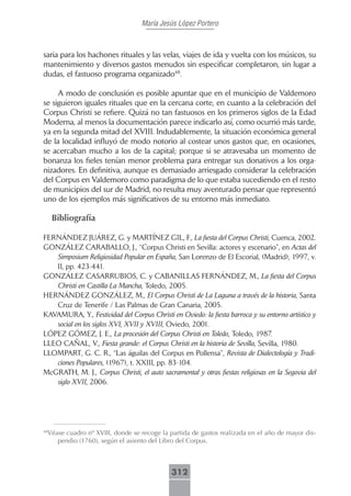 María Jesús López Portero



saria para los hachones rituales y las velas, viajes de ida y vuelta con los músicos, su
mantenimiento y diversos gastos menudos sin especificar completaron, sin lugar a
dudas, el fastuoso programa organizado48.

     A modo de conclusión es posible apuntar que en el municipio de Valdemoro
se siguieron iguales rituales que en la cercana corte, en cuanto a la celebración del
Corpus Christi se refiere. Quizá no tan fastuosos en los primeros siglos de la Edad
Moderna, al menos la documentación parece indicarlo así, como ocurrió más tarde,
ya en la segunda mitad del XVIII. Indudablemente, la situación económica general
de la localidad influyó de modo notorio al costear unos gastos que, en ocasiones,
se acercaban mucho a los de la capital; porque si se atravesaba un momento de
bonanza los fieles tenían menor problema para entregar sus donativos a los orga-
nizadores. En definitiva, aunque es demasiado arriesgado considerar la celebración
del Corpus en Valdemoro como paradigma de lo que estaba sucediendo en el resto
de municipios del sur de Madrid, no resulta muy aventurado pensar que representó
uno de los ejemplos más significativos de su entorno más inmediato.

     Bibliografía

FERNÁNDEZ JUÁREZ, G. y MARTÍNEZ GIL, F., La fiesta del Corpus Christi, Cuenca, 2002.
GONZÁLEZ CARABALLO, J., “Corpus Christi en Sevilla: actores y escenario”, en Actas del
   Simposium Religiosidad Popular en España, San Lorenzo de El Escorial, (Madrid), 1997, v.
   II, pp. 423-441.
GONZÁLEZ CASARRUBIOS, C. y CABANILLAS FERNÁNDEZ, M., La fiesta del Corpus
   Christi en Castilla-La Mancha, Toledo, 2005.
HERNÁNDEZ GONZÁLEZ, M., El Corpus Christi de La Laguna a través de la historia, Santa
   Cruz de Tenerife / Las Palmas de Gran Canaria, 2005.
KAVAMURA, Y., Festividad del Corpus Christi en Oviedo: la fiesta barroca y su entorno artístico y
   social en los siglos XVI, XVII y XVIII, Oviedo, 2001.
LÓPEZ GÓMEZ, J. E., La procesión del Corpus Christi en Toledo, Toledo, 1987.
LLEO CAÑAL, V., Fiesta grande: el Corpus Christi en la historia de Sevilla, Sevilla, 1980.
LLOMPART, G. C. R., “Las águilas del Corpus en Pollensa”, Revista de Dialectología y Tradi-
   ciones Populares, (1967), t. XXIII, pp. 83-104.
McGRATH, M. J., Corpus Christi, el auto sacramental y otras fiestas religiosas en la Segovia del
   siglo XVII, 2006.




 Véase cuadro nº XVIII, donde se recoge la partida de gastos realizada en el año de mayor dis-
48

    pendio (1760), según el asiento del Libro del Corpus.



                                             312
 