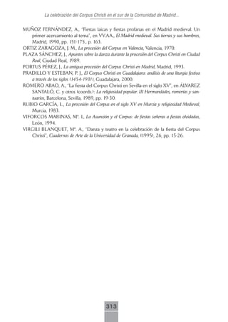 La celebración del Corpus Christi en el sur de la Comunidad de Madrid...

MUÑOZ FERNÁNDEZ, A., “Fiestas laicas y fiestas profanas en el Madrid medieval. Un
    primer acercamiento al tema”, en VV.AA., El Madrid medieval. Sus tierras y sus hombres,
    Madrid, 1990, pp. 151-175., p. 163.
ORTIZ ZARAGOZA, J. M., La procesión del Corpus en Valencia, Valencia, 1970.
PLAZA SÁNCHEZ, J., Apuntes sobre la danza durante la procesión del Corpus Christi en Ciudad
    Real, Ciudad Real, 1989.
PORTUS PÉREZ, J., La antigua procesión del Corpus Christi en Madrid, Madrid, 1993.
PRADILLO Y ESTEBAN, P. J., El Corpus Christi en Guadalajara: análisis de una liturgia festiva
    a través de los siglos (1454-1931), Guadalajara, 2000.
ROMERO ABAO, A., “La fiesta del Corpus Christi en Sevilla en el siglo XV”, en ÁLVAREZ
    SANTALÓ, C. y otros (coords.): La religiosidad popular. III Hermandades, romerías y san-
    tuarios, Barcelona, Sevilla, 1989, pp. 19-30.
RUBIO GARCÍA, L., La procesión del Corpus en el siglo XV en Murcia y religiosidad Medieval,
    Murcia, 1983.
VIFORCOS MARINAS, Mª. I., La Asunción y el Corpus: de fiestas señeras a fiestas olvidadas,
    León, 1994.
VIRGILI BLANQUET, Mª. A., “Danza y teatro en la celebración de la fiesta del Corpus
    Christi”, Cuadernos de Arte de la Universidad de Granada, (1995), 26, pp. 15-26.




                                           313
 