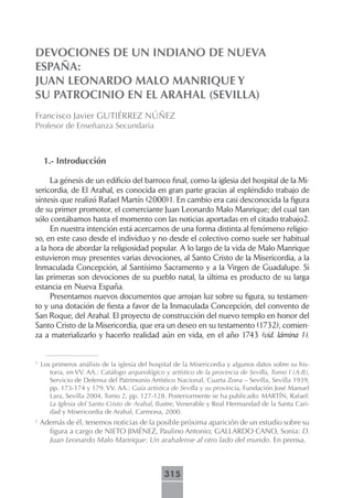 DEVOCIONES DE UN INDIANO DE NUEVA
ESPAÑA:
JUAN LEONARDO MALO MANRIQUE Y
SU PATROCINIO EN EL ARAHAL (SEVILLA)
Francisco Javier GUTIÉRREZ NÚÑEZ
Profesor de Enseñanza Secundaria



     1.- Introducción

     La génesis de un edificio del barroco final, como la iglesia del hospital de la Mi-
sericordia, de El Arahal, es conocida en gran parte gracias al espléndido trabajo de
síntesis que realizó Rafael Martín (2000)1. En cambio era casi desconocida la figura
de su primer promotor, el comerciante Juan Leonardo Malo Manrique; del cual tan
sólo contábamos hasta el momento con las noticias aportadas en el citado trabajo2.
     En nuestra intención está acercarnos de una forma distinta al fenómeno religio-
so, en este caso desde el individuo y no desde el colectivo como suele ser habitual
a la hora de abordar la religiosidad popular. A lo largo de la vida de Malo Manrique
estuvieron muy presentes varias devociones, al Santo Cristo de la Misericordia, a la
Inmaculada Concepción, al Santísimo Sacramento y a la Virgen de Guadalupe. Si
las primeras son devociones de su pueblo natal, la última es producto de su larga
estancia en Nueva España.
     Presentamos nuevos documentos que arrojan luz sobre su figura, su testamen-
to y una dotación de fiesta a favor de la Inmaculada Concepción, del convento de
San Roque, del Arahal. El proyecto de construcción del nuevo templo en honor del
Santo Cristo de la Misericordia, que era un deseo en su testamento (1732), comien-
za a materializarlo y hacerlo realidad aún en vida, en el año 1743 (vid. lámina 1).


1
    Los primeros análisis de la iglesia del hospital de la Misericordia y algunos datos sobre su his-
       toria, en VV. AA.: Catálogo arqueológico y artístico de la provincia de Sevilla, Tomo I (A-B),
       Servicio de Defensa del Patrimonio Artístico Nacional, Cuarta Zona – Sevilla, Sevilla 1939,
       pp. 173-174 y 179. VV. AA.: Guía artística de Sevilla y su provincia, Fundación José Manuel
       Lara, Sevilla 2004, Tomo 2, pp. 127-128. Posteriormente se ha publicado: MARTÍN, Rafael:
       La Iglesia del Santo Cristo de Arahal, Ilustre, Venerable y Real Hermandad de la Santa Cari-
       dad y Misericordia de Arahal, Carmona, 2000.
2
    Además de él, tenemos noticias de la posible próxima aparición de un estudio sobre su
      figura a cargo de NIETO JIMÉNEZ, Paulino Antonio; GALLARDO CANO, Sonia: D.
      Juan Leonardo Malo Manrique: Un arahalense al otro lado del mundo. En prensa.



                                                315
 