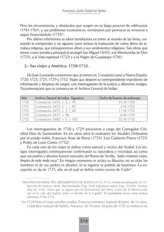 Francisco Javier Gutiérrez Núñez



Pero las circunstancias y obstáculos que surgen en su largo proceso de edificación
(1743-1761), y sus problemas económicos, terminaron por provocar su renuncia a
seguir financiándolo (1755)3.
     Por último referiremos su labor benefactora en torno al mundo de las letras, cos-
teando la reimpresión y en algunos casos incluso la traducción de varios libros de te-
mática religiosa, que presuponemos afines a sus sentimientos religiosos. Son obras que
tienen como temática principal al arcángel San Miguel (1692), a la Misericordia de Dios
(1725), a la Vida espiritual (1732) y a la Virgen de Guadalupe (1741).

     2.- Sus viajes a América: 1720-1732.

     De Juan Leonardo conocemos que al menos en 5 ocasiones pasó a Nueva España:
1720, 1723, 1725, 1729 y 1732. Viajes que dejaron su correspondiente expediente de
información y limpieza de sangre, con interrogatorio de la justicia a diferentes testigos.
Documentación que se conserva en el Archivo General de Indias:

    Año      Archivo General de Indias. Signatura.            Fecha de licencia de embarque
    1720     Contratación 5470, n. 2, r. 79                                 23.VII.1720
    1723     Contratación 5473, n. 1, r. 45.                                  2.VII.1723
    1725     Contratación 5475, n. 2, r. 94.                                11.VII.1725
    1729     Contratación 5477, n. 96                                        4.VIII.1729
    1732     Contratación 5480, n. 2, r. 105                                22.VII.1732


     Los interrogatorios de 1720 y 1729 estuvieron a cargo del Corregidor Cris-
tóbal Díaz de Santiesteban. En los otros años lo realizaron los Alcaldes Ordinarios
por el estado noble: Francisco Arias de Reina (1723), Luis Calderón Ponce (1725)
y Pedro de León Cortés (1732).
     En cada uno de los viajes se define como natural y vecino del Arahal. Los tes-
tigos interrogados continuamente confirmarán su naturaleza y vecindad, así como
que sus padres y abuelos fueron naturales del Reino de Sevilla, “todos cristianos viejos,
limpios de toda mala raza”. En ningún momento se aclara su filiación, no se citan los
nombres ni de sus padres ni abuelos, ni se registra su partida de bautismo. La ex-
cepción se da en 1725, año en el cual se define como vecino de Cádiz4.


3
    ARCHIVO GENERAL DEL ARZOBISPADO DE SEVILLA (A. G. A. S.). Fondo Arzobispado. (F. A.).
      Sección III: Justicia, Serie: Hermandades, Leg. 3242 (signatura nueva: Leg. 12.620). “Arahal.
      Año de 1746. Autos que se siguen por la Hermandad del Stmo. Cristo de la Misericordia
      sita en la villa del Arahal, sobre el derribo de la Capilla”. El expediente tiene como fechas
      extremas 1746-1755.
4
    En 1729 hizo el viaje con dos criados, Francisco Jiménez (natural de Jaén), de 16 años,
       y José Bon (natural de Tafalla, Navarra), de 19 años. En julio de 1732 se embarcó en



                                               316
 