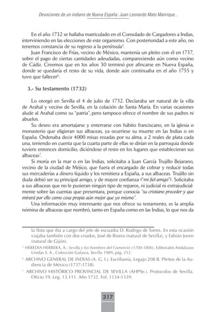 Devociones de un indiano de Nueva España: Juan Leonardo Malo Manrique...



     En el año 1732 se hallaba matriculado en el Consulado de Cargadores a Indias,
interviniendo en las elecciones de este organismo. Con posterioridad a este año, no
tenemos constancia de su regreso a la península5.
     Juan Francisco de Frías, vecino de México, mantenía un pleito con él en 1737,
sobre el pago de ciertas cantidades adeudadas, compareciendo aún como vecino
de Cádiz. Creemos que en los años 30 terminó por afincarse en Nueva España,
donde se quedaría el resto de su vida, donde aún continuaba en el año 1755 y
tuvo que fallecer6.

     3.- Su testamento (1732)

     Lo otorgó en Sevilla el 4 de julio de 1732. Declaraba ser natural de la villa
de Arahal y vecino de Sevilla, en la colación de Santa María. En varias ocasiones
alude al Arahal como su “patria”, pero tampoco ofrece el nombre de sus padres ni
abuelos.
     Su deseo era amortajarse y enterrarse con hábito franciscano, en la iglesia o
monasterio que eligieran sus albaceas, ya ocurriese su muerte en las Indias o en
España. Ordenaba decir 4000 misas rezadas por su alma, a 2 reales de plata cada
una, teniendo en cuenta que la cuarta parte de ellas se dirían en la parroquia donde
tuviere entonces domicilio, diciéndose el resto en los lugares que establecieran sus
albaceas7.
     Si moría en la mar o en las Indias, solicitaba a Juan García Trujillo Bejarano,
vecino de la ciudad de Méjico, que fuera el encargado de cobrar y reducir todas
sus mercaderías a dinero líquido y los remitiera a España, a sus albaceas. Trujillo sin
duda debió ser su principal amigo, y de mayor confianza (“mi fiel amigo”). Solicitaba
a sus albaceas que no le pusieran ningún tipo de reparos, ni judicial ni extrajudicial-
mente sobre las cuentas que presentara, porque conocía “su cristiano proceder y que
mirará por ello como cosa propia aún mejor que yo mismo”.
     Una información muy interesante que nos ofrece su testamento, es la amplia
nómina de albaceas que nombró, tanto en España como en las Indias, lo que nos da



       la flota que iba a cargo del jefe de escuadra D. Rodrigo de Torres. En esta ocasión
       viajaba también con dos criados, José de Rivera (natural de Sevilla), y Fabián Joven
       (natural de Gijón).
5
    HEREDIA HERRERA, A.: Sevilla y los hombres del Comercio (1700-1800), Editoriales Andaluzas
      Unidas S. A., Colección Galaxia, Sevilla 1989, pág. 212.
6
    ARCHIVO GENERAL DE INDIAS (A. G. I.). Escribanía, Legajo 208 B. Pleitos de la Au-
      diencia de México (1737-1738).
7
    ARCHIVO HISTÓRICO PROVINCIAL DE SEVILLA (AHPSe.). Protocolos de Sevilla.
      Oficio 19. Leg. 13.111. Año 1732. Fol. 1134-1339.



                                             317
 