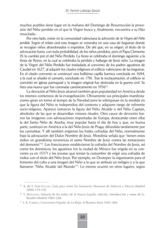 Dr. Fermín Labarga García



muchos pueblos tiene lugar en la mañana del Domingo de Resurrección la proce-
sión del Niño perdido en el que la Virgen busca y, finalmente, encuentra a su Hijo
resucitado.
      Por otro lado, existe en la comunidad valenciana la advoción de la Virgen del Niño
perdido. Según el relato oral esta imagen se veneraba en una casa de beguinas donde
se recogían niños abandonados o expósitos. De ahí que, en su origen, el título de la
advocación fuera, con toda probabilidad, de los niños perdidos, pero el Papa Clemente
IX lo cambió por el del Niño Perdido. La fiesta se celebraba el domingo siguiente a la
fiesta de Reyes, en la cual se celebraba la pérdida y hallazgo de Jesús niño. La imagen
de la Virgen del Niño Perdido fue trasladada al convento de los padres agustinos de
Caudiel en 1627, al adquirir los citados religiosos el edificio valenciano de las beguinas.
En el citado convento se construyó una bellísima capilla barroca concluida en 1684,
a la cual se añadió el camarín, concluido en 1701. Tras la exclaustración, el edificio se
convirtió en iglesia parroquial y la imagen original fue destruida en la guerra civil. Se
hizo una nueva que fue coronada canónicamente en 195655.
      La devoción al Niño Jesús alcanzó también gran popularidad en América desde
los mismos comienzos de la evangelización. Obviamente sus principales manifesta-
ciones giran en torno al tiempo de la Navidad pero lo sobrepasan en la medida en
que la figura del Niño se independiza del contexto y adquiere rango de referente
socio-religioso. Aparece entonces la figura del Niño Alcalde o del Niño Capitán,
alrededor de las que se desarrollan vistosos rituales. Otro cauce de devoción fue-
ron las imágenes con advocaciones importadas de Europa, destacando entre ellas
la del Santo Niño de Atocha, muy popular hasta el día de hoy y que, en buena
parte, sustituyó en América a la del Niño Jesús de Praga, difundida tardíamente por
los carmelitas. Y allí también erigieron los frailes cofradías del Niño, normalmente
bajo la advocación del Dulce Nombre de Jesús. Motolinía señala que “tienen estos
indios en grandísima reverencia el santo Nombre de Jesús contra las tentaciones
del demonio”56. Los franciscanos establecieron la cofradía del Nombre de Jesús, así
como los dominicos, los agustinos (en la ciudad de México fue erigida en su con-
vento ya en 1537) y los jesuitas que tenían la costumbre de erigir una cofradía de
indios con el título del Niño Jesús. Por ejemplo, en Ocotepec la organizaron para el
fomento del culto a una imagen del Niño a la que se atribuía un milagro y a la que
llamaron “Niño Alcalde del Mundo”57. Lo mismo ocurrió en otros lugares, según



55
     A. de S. ferri cHuLio, Guía para visitar los Santuarios Marianos de Valencia y Murcia (Madrid
       2000) 119-120.
56
     T. motoLiniA, Historia de los indios de la Nueva España, edición, introducción y notas de G.
        Baudot (Madrid 1985) 268.
57
     J. A. cArrizo, Cancionero Popular de La Rioja, II (Buenos Aires 1942) 406.



                                                 30
 