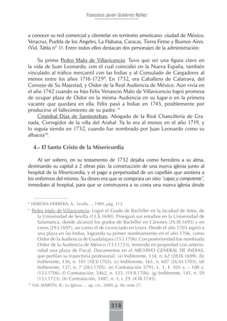 Francisco Javier Gutiérrez Núñez



a conocer su red comercial y clientelar en territorio americano: ciudad de México,
Veracruz, Puebla de los Ángeles, La Habana, Caracas, Tierra Firme y Buenos Aires.
(Vid. Tabla nº 1). Entre todos ellos destacan dos personajes de la administración:

     Su primo Pedro Malo de Villavicencio. Tuvo que ser una figura clave en
la vida de Juan Leonardo, con el cual coincidió en la Nueva España, también
vinculado al tráfico mercantil con las Indias y al Consulado de Cargadores al
menos entre los años 1716-1729 8. En 1732, era Caballero de Calatrava, del
Consejo de Su Majestad, y Oidor de la Real Audiencia de México. Aún vivía en
el año 1742 cuando su hijo Félix Venancio Malo de Villavicencio logró promesa
de ocupar plaza de Oidor en la misma Audiencia en su lugar o en la primera
vacante que quedara en ella. Félix pasó a Indias en 1745, posiblemente por
producirse el fallecimiento de su padre. 9
     Cristóbal Díaz de Santiesteban, Abogado de la Real Chancillería de Gra-
nada, Corregidor de la villa del Arahal .Ya lo era al menos en el año 1719, y
lo seguía siendo en 1732, cuando fue nombrado por Juan Leonardo como su
albacea10.

      4.- El Santo Cristo de la Misericordia

     Al ser soltero, en su testamento de 1732 dejaba como heredera a su alma,
destinando su capital a 2 obras pías: la construcción de una nueva iglesia junto al
hospital de la Misericordia, y el pago a perpetuidad de un capellán que asistiera a
los enfermos del mismo. Su deseo era que se comprara un sitio “capaz y competente”,
inmediato al hospital, para que se construyera a su costa una nueva iglesia desde


8
     HEREDIA HERRERA, A.: Sevilla…, 1989, pág. 213.
9
     Pedro Malo de Villavicencio. Logró el Grado de Bachiller en la facultad de Artes, de
       la Universidad de Sevilla (13.X.1690). Prosiguió sus estudios en la Universidad de
       Salamanca, donde alcanzó los grados de Bachiller en Cánones (26.III.1695) y en
       Leyes (29.I.1697), así como el de Licenciado en Leyes. Desde el año 1703 aspiró a
       una plaza en las Indias, logrando su primer nombramiento en el año 1706, como
       Oidor de la Audiencia de Guadalajara (15.I.1706). Con posterioridad fue nombrado
       Oidor de la Audiencia de México (13.I.1723), teniendo en propiedad con anterio-
       ridad una plaza de Fiscal. Documentos en el ARCHIVO GENERAL DE INDIAS,
       que perfilan su trayectoria profesional: (a) Indiferente, 134, n. 62 (28.IX.1699). (b)
       Indiferente, 136, n. 101 (18.V.1703). (c) Indiferente, 161, n. 607 (26.VI.1703). (d)
       Indiferente, 137, n. 7 (28.I.1705). (e) Contratación 5791, L. 1, F. 105 v. – 108 v.
       (15.I.1706). (f) Contratación, 5462, n. 123. (19.II.1706). (g) Indiferente, 141, n. 59
       (13.I.1723). (h) Contratación, 5487, n. 1, r. 29. (4.III.1745).
10
     Vid. MARTÍN, R.: La Iglesia…, op. cit., 2000, p. 46, nota 27.



                                                318
 