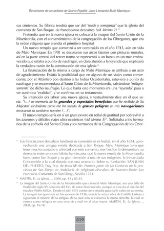 Devociones de un indiano de Nueva España: Juan Leonardo Malo Manrique...



sus cimientos. Su fábrica tendría que ser del “modo y semejanza” que la iglesia del
convento de San Roque, de franciscanos descalzos (vid. lámina 2) 11.
      Pretendía que en la nueva iglesia se colocaría la imagen del Santo Cristo de la
Misericordia, con el consentimiento de la congregación de los Obregones, que era
la orden religiosa que atendía el primitivo hospital.
      Un nuevo templo que comenzó a ser construido en el año 1743, aún en vida
de Malo Manrique. En 1901 se decoraron sus arcos fajones con pinturas murales,
así en la parte central del tercer tramo se representó a un barco en un mar embra-
vecido que estaba a punto de naufragar, en clara alusión a la leyenda que explicaría
la verdadera razón de la construcción de esta iglesia12.
      La financiación de la misma a cargo de Malo Manrique se atribuía a un acto
de agradecimiento. Existía la posibilidad que en alguno de sus viajes como comer-
ciante, por el Atlántico con destino a las Indias Occidentales, estuviera a punto de
naufragar y se encomendara al Santo Cristo de la Misericordia, salvándose “milagro-
samente” de dicho naufragio. Lo que hasta este momento era una “leyenda” pasa a
ser auténtica “realidad”, y se confirma en su testamento.
      Su intención era labrar una nueva iglesia, y textualmente dice en él que se-
ría: “(…) en memoria de los grandes y especiales beneficios que he recibido de Su
Majestad sacándome como me ha sacado de graves peligros en mis navegaciones
invocando su santísimo nombre (…)”.
      El nuevo templo sería en sí un gran exvoto en señal de gratitud por sobrevivir a
los azarosos y difíciles viajes ultra-oceánicos (vid. lámina 3)13. Solicitaba a los herma-
nos de la cofradía del Santo Cristo y los hermanos de la Congregación de los Obre-



11
     Los franciscanos descalzos fundaron su convento en el Arahal, en el año 1624, apro-
       vechando una antigua ermita dedicada a San Roque. Malo Manrique tuvo que
       tener mucho contacto y afinidad con este convento, tres hechos lo demuestran, su
       deseo de enterrarse con hábito franciscano, que la nueva ermita de la Misericordia
       fuera como San Roque y su gran devoción a una de sus imágenes, la Inmaculada
       Concepción a la cual dotaría con una octavario. Sobre su fundación: SAN JUAN
       DEL PUERTO, Fray Fco. de Jesús Mª de: Primera parte de las Crónicas de la pro-
       vincia de San Diego en Andalucía de religiosos descalzos de Nuestro Padre San
       Francisco, Convento de San Diego, Sevilla 1724.
12
     MARTÍN, R.: La Iglesia…, 2000, pp. 45 y 82-83.
13
     La imagen del Santo Cristo de la Misericordia que conoció Malo Manrique, era una talla de
       finales del siglo XV o inicios del XVI, de autor desconocido, aunque se vincula al círculo del
       escultor Pedro Millán. Desde el año 1501 contó con cofradía para darle culto en su ermita.
       La imagen fue quemada en los sucesos de 1936, siendo la actual obra de Castillo Lastrucci
       siguiendo el modelo de la antigua, de la cual sólo se conserva la mano derecha, la cual se
       venera como reliquia en una urna de cristal en el altar mayor. MARTÍN, R.: La Iglesia…,
       2000, pp. 16-18.



                                                319
 