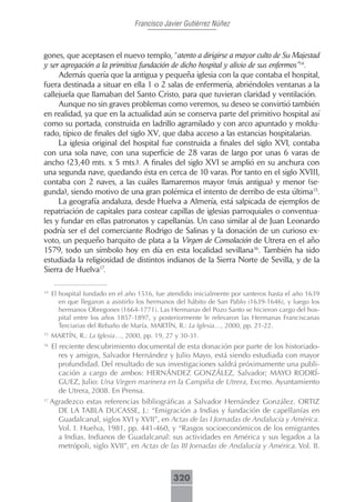 Francisco Javier Gutiérrez Núñez



gones, que aceptasen el nuevo templo, “atento a dirigirse a mayor culto de Su Majestad
y ser agregación a la primitiva fundación de dicho hospital y alivio de sus enfermos”14.
     Además quería que la antigua y pequeña iglesia con la que contaba el hospital,
fuera destinada a situar en ella 1 o 2 salas de enfermería, abriéndoles ventanas a la
callejuela que llamaban del Santo Cristo, para que tuvieran claridad y ventilación.
     Aunque no sin graves problemas como veremos, su deseo se convirtió también
en realidad, ya que en la actualidad aún se conserva parte del primitivo hospital así
como su portada, construida en ladrillo agramilado y con arco apuntado y moldu-
rado, típico de finales del siglo XV, que daba acceso a las estancias hospitalarias.
     La iglesia original del hospital fue construida a finales del siglo XVI, contaba
con una sola nave, con una superficie de 28 varas de largo por unas 6 varas de
ancho (23,40 mts. x 5 mts.). A finales del siglo XVI se amplió en su anchura con
una segunda nave, quedando ésta en cerca de 10 varas. Por tanto en el siglo XVIII,
contaba con 2 naves, a las cuáles llamaremos mayor (más antigua) y menor (se-
gunda), siendo motivo de una gran polémica el intento de derribo de esta última15.
     La geografía andaluza, desde Huelva a Almería, está salpicada de ejemplos de
repatriación de capitales para costear capillas de iglesias parroquiales o conventua-
les y fundar en ellas patronatos y capellanías. Un caso similar al de Juan Leonardo
podría ser el del comerciante Rodrigo de Salinas y la donación de un curioso ex-
voto, un pequeño barquito de plata a la Virgen de Consolación de Utrera en el año
1579, todo un símbolo hoy en día en esta localidad sevillana16. También ha sido
estudiada la religiosidad de distintos indianos de la Sierra Norte de Sevilla, y de la
Sierra de Huelva17.

14
     El hospital fundado en el año 1516, fue atendido inicialmente por santeros hasta el año 1639
        en que llegaron a asistirlo los hermanos del hábito de San Pablo (1639-1646), y luego los
        hermanos Obregones (1664-1771). Las Hermanas del Pozo Santo se hicieron cargo del hos-
        pital entre los años 1857-1897, y posteriormente le relevaron las Hermanas Franciscanas
        Terciarias del Rebaño de María. MARTÍN, R.: La Iglesia…, 2000, pp. 21-22.
15
     MARTÍN, R.: La Iglesia…, 2000, pp. 19, 27 y 30-31.
16
   El reciente descubrimiento documental de esta donación por parte de los historiado-
      res y amigos, Salvador Hernández y Julio Mayo, está siendo estudiada con mayor
      profundidad. Del resultado de sus investigaciones saldrá próximamente una publi-
      cación a cargo de ambos: HERNÁNDEZ GONZÁLEZ, Salvador; MAYO RODRÍ-
      GUEZ, Julio: Una Virgen marinera en la Campiña de Utrera, Excmo. Ayuntamiento
      de Utrera, 2008. En Prensa.
17
   Agradezco estas referencias bibliográficas a Salvador Hernández González. ORTIZ
      DE LA TABLA DUCASSE, J.: “Emigración a Indias y fundación de capellanías en
      Guadalcanal, siglos XVI y XVII”, en Actas de las I Jornadas de Andalucía y América.
      Vol. I. Huelva, 1981, pp. 441-460, y “Rasgos socioeconómicos de los emigrantes
      a Indias. Indianos de Guadalcanal: sus actividades en América y sus legados a la
      metrópoli, siglo XVII”, en Actas de las III Jornadas de Andalucía y América. Vol. II.



                                              320
 