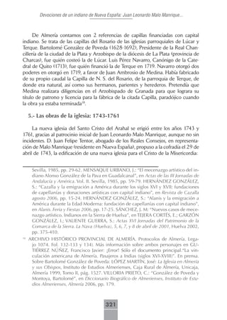 Devociones de un indiano de Nueva España: Juan Leonardo Malo Manrique...



      De Almería contamos con 2 referencias de capillas financiadas con capital
indiano. Se trata de las capillas del Rosario de las iglesias parroquiales de Lúcar y
Terque. Bartolomé González de Poveda (1628-1692), Presidente de la Real Chan-
cillería de la ciudad de la Plata y Arzobispo de la diócesis de La Plata (provincia de
Charcas), fue quién costeó la de Lúcar. Luis Pérez Navarro, Canónigo de la Cate-
dral de Quito (1713), fue quién financió la de Terque en 1719. Navarro otorgó dos
poderes en otorgó en 1719, a favor de Juan Ambrosio de Medina. Había fabricado
de su propio caudal la Capilla de N. S. del Rosario, de la parroquia de Terque, de
donde era natural, así como sus hermanos, parientes y herederos. Pretendía que
Medina realizara diligencias en el Arzobispado de Granada para que lograra su
título de patrono y licencia para la fábrica de la citada Capilla, paradójico cuando
la obra ya estaba terminada18.

     5.- Las obras de la iglesia: 1743-1761

     La nueva iglesia del Santo Cristo del Arahal se erigió entre los años 1743 y
1761, gracias al patrocinio inicial de Juan Leonardo Malo Manrique, aunque no sin
incidentes. D. Juan Felipe Tentor, abogado de los Reales Consejos, en representa-
ción de Malo Manrique (residente en Nueva España), propuso a la cofradía el 29 de
abril de 1743, la edificación de una nueva iglesia para el Cristo de la Misericordia:


      Sevilla, 1985, pp. 29-62. MENSAQUE URBANO, J.: “El mecenazgo artístico del in-
      diano Alonso González de la Pava en Guadalcanal”, en Actas de las III Jornadas de
      Andalucía y América. Vol. II. Sevilla, 1985, pp. 59-79. HERNÁNDEZ GONZÁLEZ,
      S.: “Cazalla y la emigración a América durante los siglos XVI y XVII: fundaciones
      de capellanías y donaciones artísticas con capital indiano”, en Revista de Cazalla
      agosto 2006, pp. 15-24. HERNÁNDEZ GONZÁLEZ, S.: “Alanis y la emigración a
      América durante la Edad Moderna: fundación de capellanías con capital indiano”,
      en Alanis. Feria y Fiestas 2006, pp. 17-25. SÁNCHEZ, J. M: “Nuevos casos de mece-
      nazgo artístico. Indianos en la Sierra de Huelva”, en TEJERA CORTÉS, E.; GARZÓN
      GONZÁLEZ, I.; VALIENTE GUERRA, S.: Actas XVI Jornadas del Patrimonio de la
      Comarca de la Sierra. La Nava (Huelva), 5, 6, 7, y 8 de abril de 2001, Huelva 2002,
      pp. 375-410.
18
     ARCHIVO HISTÓRICO PROVINCIAL DE ALMERÍA. Protocolos de Almería. Lega-
      jo 1074. Fol. 132-133 y 134). Más información sobre ambos personajes en GU-
      TIÉRREZ NÚÑEZ, Francisco Javier: �Error� Sólo el documento principal.“La vin-
      culación americana de Almería. Pasajeros a Indias (siglos XVI-XVIII)”. En prensa.
      Sobre Bartolomé González de Poveda: LÓPEZ MARTÍN, José: La Iglesia en Almería
      y sus Obispos, Instituto de Estudios Almerienses, Caja Rural de Almería, Unicaja,
      Almería 1999, Tomo II, pág. 1527. VILLORIA PRIETO, C.: “González de Poveda y
      Montoya, Bartolomé”, en Diccionario Biográfico de Almerienses, Instituto de Estu-
      dios Almerienses, Almería 2006, pp. 179.



                                           321
 