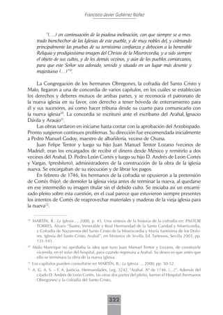 Francisco Javier Gutiérrez Núñez



            “(….) en continuación de la piadosa inclinación, con que siempre se a mos-
       trado bienchechor de las Iglesias de este pueblo, y de muy nobles del, y colmando
       principalmente las pruebas de su terníssima confianza y debocion a la benerable
       Reliquia y prodigiosísima imagen del Christo de la Miserircordia, y a sido siempre
       el objeto de sus cultos, y de los demás vezinos, y aún de los pueblos comarcanos,
       para que este Señor sea adorado, servido y situado en un lugar más desente y
       majestuoso (…)”19.

     La Congregación de los hermanos Obregones, la cofradía del Santo Cristo y
Malo, llegaron a una de concordia de varios capítulos, en los cuáles se establecían
los derechos y deberes mutuos de ambas partes, y se reconocía el patronato de
la nueva iglesia en su favor, con derecho a tener bóveda de enterramiento para
él y sus sucesores, así como hacer tribuna desde su cuarto para comunicarlo con
la nueva iglesia20. La concordia se escrituró ante el escribano del Arahal, Ignacio
Dávila y Araujo21.
     Las obras tardaron en iniciarse hasta contar con la aprobación del Arzobispado.
Pronto surgieron continuos problemas. Su dirección fue encomendada inicialmente
a Pedro Manuel Godoy, maestro de albañilería, vecino de Osuna.
     Juan Felipe Tentor y luego su hijo Juan Manuel Tentor Lozano (vecinos de
Madrid), eran los encargados de recibir el dinero desde México y remitirlo a dos
vecinos del Arahal, D. Pedro León Cortés y luego su hijo D. Andrés de León Cortés
y Vargas, (presbítero), administradores de la construcción de la obra de la iglesia
nueva. Se encargaban de su ejecución y de librar los pagos.
     En febrero de 1746, los hermanos de la cofradía se opusieron a la pretensión
de Cortés (hijo), de demoler la iglesia vieja antes de terminar la nueva, al quedarse
en ese intermedio su imagen titular sin el debido culto. Se iniciaba así un encarni-
zado pleito sobre esta cuestión, en el cual parece que estuvieron siempre presentes
los intentos de Cortés de reaprovechar materiales y maderas de la vieja iglesia para
la nueva22.

19
     MARTÍN, R.: La Iglesia…, 2000, p. 43. Una síntesis de la historia de la cofradía en: PASTOR
      TORRES, Álvaro “Ilustre, Venerable y Real Hermandad de la Santa Caridad y Misericordia,
      y Cofradía de Nazarenos del Santo Cristo de la Misericordia y María Santísima de los Dolo-
      res. Iglesia del Santo Cristo. Arahal”, en Misterios de Sevilla, Ed. Tartessos, Sevilla 2003, pp.
      131-143.
20
     Malo Manrique no aprobaba la idea que tuvo Juan Manuel Tentor y Lozano, de construirle
      vivienda, en el solar del hospital, para cuando regresara a Arahal. Su deseo es que antes que
      ello se terminara la obra de la nueva iglesia.
21
     Los capítulos pueden consultarse en MARTÍN, R.: La Iglesia…, 2000, pp. 50-52.
22
     A. G. A. S. – F. A. Justicia, Hermandades, Leg. 3242. “Arahal. Aº de 1746. (…)”. Además del
       citado D. Andrés de León Cortés, las otras dos partes del pleito, fueron el Hospital (hermanos
       Obregones) y la cofradía del Santo Cristo.



                                                 322
 