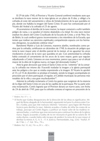 Francisco Javier Gutiérrez Núñez



     El 29 de julio 1748, el Provisor y Vicario General confirmó mediante auto que
se derribara la nave menor de la vieja iglesia en un plazo de 8 días, y obligó a la
cofradía al coste del saneamiento y obras de fortalecimiento de la que quedaba en
pie, donde ese hallaba la imagen del Santo Cristo. El auto fue comunicado por el
Vicario del Arahal a la cofradía el 23 de agosto.
     Al acometerse el derribo de la nave menor, la mayor comenzó a sufrir también
peligro de ruina, y se paralizó el mismo dejándolo a la mitad. En esta nave menor
estaban los altares del Cristo Crucificado de la Escuela de Cristo, y el de Ntra. Sra.
de Belén, lo cual conllevó graves inconvenientes a los miembros de la Escuela, que
tenían que realizar sus ejercicios espirituales compartiendo espacio con los herma-
nos obregones, no pudiendo celebrar misa27.
     Bartolomé Martín y Luis de Limones, maestros alarifes, nombrados como pe-
ritos por la cofradía, certificaron en diciembre de 1748, la situación de peligro que
tenía la nave mayor ante el derribo parcial de la menor, al no aguantar los arcos
medianeros el peso de la nave que quedaba en pie. Con anterioridad la cofradía
había costeado el cerramiento de los arcos de la nave mayor, gasto que seguían
adjudicando a Cortés. Limones en esos momentos, parece que pasa a ser el oficial
mayor de la obra de la iglesia nueva, en lugar del denostado Godoy28.
     Ante la gran devoción que tenía el Santo Cristo en los “contornos” de la comar-
ca, la cofradía ese mismo día 11acordó trasladar la imagen a la iglesia parroquial
ante los peligros a los que se estaba exponiendo a la imagen. El Vicario lo aprobó
el 13 y el 15 de diciembre se produjo el traslado, siendo la imagen acompañada en
procesión por el clero parroquial, el regular, el Cabildo municipal, las personas más
notables de la villa y una gran muchedumbre29.
     Además la cofradía reclamaría a Cortés los gastos que surgieran de la estancia
de la efigie del Santo Cristo en una de las capillas de la parroquia. Por su parte ante
esta reclamación, Cortés lograría que el Provisor dictara un nuevo auto, con fecha
de 24 de abril de 1749, para que la cofradía costeara el regreso en procesión de la

27
     Ibidem. Fol. 57 r. – v.
28
     El hecho que Godoy desapareciera de la dirección de las obras es significativo. Mi-
        guel de Reina abogado de la hermandad, argumentó inclusive la alianza entre Cor-
        tés y Godoy, para que éste realizara informes “siniestros”, para lograr del Provisor
        licencia para derribar la nave. Además acusaba a Godoy de inflar los costos de su
        trabajo, para que así Cortés llegara a justificar un mayor valor de las maderas re-
        aprovechadas, y reafirmar que eran necesarias para continuar las obras de la iglesia
        nueva. Seguía acusando a Godoy de no ser necesario el gasto de su salario de 10
        reales diarios, cuando había sido incapaz de predecir la ruina de la nave mayor al
        derribar la menor. A. G. A. S. – F. A. Justicia, Hermandades, Leg. 3242. “Arahal. Aº
        de 1746. (…)”. Fol. 78 v., 79 v.
29
     Ibidem. Fol. 51, 62, 74 r.-v, 81 r. – 82 r.



                                             324
 