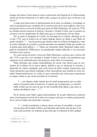 Devociones de un indiano de Nueva España: Juan Leonardo Malo Manrique...



imagen del Santo Cristo hasta la nueva enfermería del hospital de la Misericordia,
donde de forma transitoria se le daría culto, aunque no parece que se llevara a tal
efecto30.
     A toda esta lucha entre el administrador de la obra, la cofradía y el hospital, se
unió la paralización por completo de la construcción de la nueva iglesia, ante la ra-
lentización de los envíos de fondos por parte de Malo Manrique. En junio de 1749,
la cofradía intenta reactivar la misma y requiere a Andrés Cortés, que se pusiera en
contacto con los apoderados de Malo para que se continuaran con las obras.
     Por su parte el abogado de Cortés, en descargo de su cliente, afirmaba ya en
el año 1752, que el motivo de no haber llegado dinero se debía a que Malo no
podía remitirlo, “(…) por las guerras que entonces abía con el Reino de Inglaterra y estar
los mares infestados de corsarios y aversele apresado una cantidad crecida, que remitía con
el destino para dicha fábrica (…)”. Hasta ese momento Malo Manrique había entre-
gado la cantidad de 9.000 pesos, sus apoderados habían fallecido, y era necesario
nombrar otros nuevos.
     En carta escrita de puño y letra por Malo Manrique, creemos que a inicios del
año 1755 y que iba a ser remitida a Andrés Cortés, se alude a los problemas que
surgieron en la materialización del proyecto, entre ellos el económico.
     Malo afirmaba que estaba imposibilitado de enviar más dinero para la con-
clusión de la fábrica de la nueva iglesia, debido a que su hacienda se resentía, y
dependía de cobrar cantidades que tenía fuera de dicha ciudad. Suponemos que
serían préstamos que habría realizado o bien mercaderías que tendría en otras ciu-
dades hispanoamericanas. Lo cierto es que expresaba que tenía pocas esperanzas
en lograr cobrar lo que tenía invertido en el exterior:

            “(…) por algunas malas noticias que he tenido porque parece que en todas
       partes se ha puesto malo el comercio y es esperar que se ponga peor, y es intermi-
       nable el dolor que me asiste de que no esté concluida dicha iglesia y que antes se
       hubiese derribado la vieja (…)” 31.

    En la misma carta Malo seguía lamentándose de la gran diferencia existente
entre el presupuesto inicial de la obra con el gasto real que se estaba produciendo,
de lo cual no había sido advertido a tiempo:

            “(…) consta la prudencia, y buenos deseos con que he procedido y el gusto
       con que para ello he dado el dinero, aun haviendo sido mucho más del que se me
       aviso sería necesario, sin embargo de que antes que se empezara la obra supliqué


30
     Ibidem, fol. 102 v.
31
     Ibidem. Fol. 126 r.-v.



                                             325
 