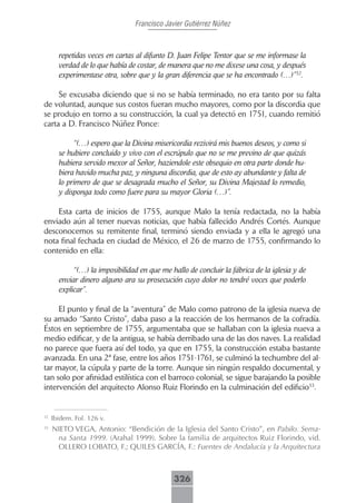 Francisco Javier Gutiérrez Núñez



       repetidas veces en cartas al difunto D. Juan Felipe Tentor que se me informase la
       verdad de lo que había de costar, de manera que no me dixese una cosa, y después
       experimentase otra, sobre que y la gran diferencia que se ha encontrado (…)”32.

     Se excusaba diciendo que si no se había terminado, no era tanto por su falta
de voluntad, aunque sus costos fueran mucho mayores, como por la discordia que
se produjo en torno a su construcción, la cual ya detectó en 1751, cuando remitió
carta a D. Francisco Núñez Ponce:

            “(…) espero que la Divina misericordia rezivirá mis buenos deseos, y como si
       se hubiere concluido y vivo con el escrúpulo que no se me previno de que quizás
       hubiera servido mexor al Señor, haziendole este obsequio en otra parte donde hu-
       biera havido mucha paz, y ninguna discordia, que de esto ay abundante y falta de
       lo primero de que se desagrada mucho el Señor, su Divina Majestad lo remedio,
       y disponga todo como fuere para su mayor Gloria (…)”.

    Esta carta de inicios de 1755, aunque Malo la tenía redactada, no la había
enviado aún al tener nuevas noticias, que había fallecido Andrés Cortés. Aunque
desconocemos su remitente final, terminó siendo enviada y a ella le agregó una
nota final fechada en ciudad de México, el 26 de marzo de 1755, confirmando lo
contenido en ella:

            “(…) la imposibilidad en que me hallo de concluir la fábrica de la iglesia y de
       enviar dinero alguno ara su prosecución cuyo dolor no tendré voces que poderlo
       explicar”.

     El punto y final de la “aventura” de Malo como patrono de la iglesia nueva de
su amado “Santo Cristo”, daba paso a la reacción de los hermanos de la cofradía.
Éstos en septiembre de 1755, argumentaba que se hallaban con la iglesia nueva a
medio edificar, y de la antigua, se había derribado una de las dos naves. La realidad
no parece que fuera así del todo, ya que en 1755, la construcción estaba bastante
avanzada. En una 2ª fase, entre los años 1751-1761, se culminó la techumbre del al-
tar mayor, la cúpula y parte de la torre. Aunque sin ningún respaldo documental, y
tan solo por afinidad estilística con el barroco colonial, se sigue barajando la posible
intervención del arquitecto Alonso Ruiz Florindo en la culminación del edificio33.


32
     Ibidem. Fol. 126 v.
33
     NIETO VEGA, Antonio: “Bendición de la Iglesia del Santo Cristo”, en Pabilo. Sema-
      na Santa 1999. (Arahal 1999). Sobre la familia de arquitectos Ruiz Florindo, vid.
      OLLERO LOBATO, F.; QUILES GARCÍA, F.: Fuentes de Andalucía y la Arquitectura



                                              326
 