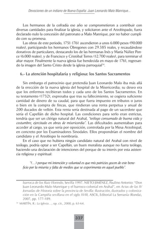 Devociones de un indiano de Nueva España: Juan Leonardo Malo Manrique...



     Los hermanos de la cofradía ese año se comprometieron a contribuir con
diversas cantidades para finalizar la iglesia, y solicitaron ante el Arzobispado, fuera
declarado nulo la concesión del patronato a Malo Manrique, por no haber cumpli-
do con su promesa.
     Las obras de este periodo, 1751-1761 ascendieron a unos 6.000 pesos (90.000
reales), participando los hermanos Obregones con 29.385 reales, y recaudándose
donativos de particulares, destacando los de las hermanas Inés y María Núñez Pon-
ce (6.000 reales), y de Francisco y Cristóbal Torres (12.700 reales), para terminar el
altar mayor. Finalmente la nueva iglesia fue bendecida en mayo de 1761, regresan-
do la imagen del Santo Cristo desde la iglesia parroquial34.

     6.- La atención hospitalaria y religiosa: los Santos Sacramentos

     Sin embargo el patrocinio que pretendía Juan Leonardo Malo iba más allá
de la erección de la nueva iglesia del hospital de la Misericordia; su deseo era
que los enfermos recibieran todos y cada uno de los Santos Sacramentos. En
su testamento (1732), expresaba que tras su fallecimiento, se cogiera suficiente
cantidad de dinero de su caudal, para que fuera impuesto en tributos o juros
o bien en la compra de fincas, que rindieran una renta perpetua y anual de
200 ducados de vellón. Esta renta sería destinada al pago de un sacerdote que
sería el Capellán de dicho hospital. Las condiciones para serlo eran estrictas,
tendría que ser un clérigo natural del Arahal, “teólogo consumado de buena vida y
costumbre, ejercitado en obras de misericordia”. Las dificultades aumentaban para
acceder al cargo, ya que sería por oposición, controlada por la Mesa Arzobispal,
en concreto por los Examinadores Sinodales. Ellos propondrían el nombre del
candidato y el Arzobispo lo nombraría.
     En el caso que no hubiera ningún candidato natural del Arahal con nivel de
teólogo, podría optar a ser Capellán, un buen moralista aunque no fuera teólogo,
haciendo una declaración de intenciones del porque de su interés por esta asisten-
cia religiosa y espiritual:

             “(…) porque mi intención y voluntad es que mis patricios gocen de este bene-
       ficio por la miseria y falta de medios que se experimenta en aquel pueblo”.



       barroca de los Ruiz Florindo, Sevilla 1997. NIETO JIMÉNEZ, Paulino Antonio: “Don
       Juan Leonardo Malo Manrique y el barroco colonial en Arahal”, en Actas de las IV
       Jornadas de Historia sobre la provincia de Sevilla: Ilustración, ilustrados y coloniza-
       ción en la Campiña sevillana en el siglo XVIII, ASCIL, Editorial La Serranía (Ronda),
       2007, pp. 177-189.
34
     MARTÍN, R.: La Iglesia…, op. cit., 2000, p. 63-64.



                                               327
 