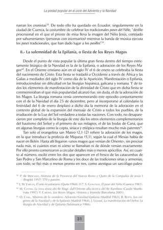 La piedad popular en el ciclo del Adviento y la Navidad



narran los cronistas58. De todo ello ha quedado en Ecuador, singularmente en la
ciudad de Cuenca, la costumbre de celebrar los tradicionales pases del Niño, “desfile
procesional en el que el prioste de misa lleva la imagen del Niño Jesús, cortejado
por sahumeriantes (personas con incensarios) mientras la banda de música ejecuta
los pases tradicionales, que han dado lugar a los pasillos”59.

     8.- La solemnidad de la Epifanía, o fiesta de los Reyes Magos

     Desde el punto de vista popular la última gran fiesta dentro del tiempo estric-
tamente litúrgico de la Navidad es la de la Epifanía, o adoración de los Reyes Ma-
gos60. En el Oriente cristiano aún en el siglo IV el 6 de enero se celebraba la fiesta
del nacimiento de Cristo. Esta fiesta se trasladó a Occidente a través de África y las
Galias a mediados del siglo IV como día de la Aparición, Manifestación o Epifanía,
introducíendose sin dificultad en las liturgias hispánica, galicana y romana. Y de to-
dos los elementos de manifestación de la divinidad de Cristo que en dicha fiesta se
conmemoraban el que más popularidad alcanzó fue, sin duda, el de la adoración de
los Magos. La liturgia romana venía conmemorando este episodio conjuntamente
con el de la Navidad el día 25 de diciembre, pero al incorporarse al calendario la
festividad del 6 de enero desplazó a dicho día la memoria de la adoración en el
contexto global de la expansión del mensaje de Cristo a todos los pueblos, de la
irradiación de la Luz del Sol verdadero a todas las naciones. Con todo, no desapare-
cieron por completo de la liturgia de este día los otros elementos complementarios
del bautismo del Señor y el primero de sus milagros, el de las bodas de Caná, que
en algunas liturgias como la copta, siriaca y etiópica resultan mucho más patentes61.
     Tan solo el evangelista san Mateo (2,1-12) refiere la adoración de los magos,
en la que introduce la profecía de Miqueas (5,1), según la cual el Mesías había de
nacer en Belén. Hasta allí llegaron «unos magos que venían de Oriente», sin precisar
nada más, ni cuántos eran ni cómo se llamaban ni de dónde venían exactamente.
Por ello pronto comenzaron a circular detalles más o menos apócrifos. Así, en cuan-
to al número, osciló entre los dos que aparecen en el fresco de las catacumbas de
San Pedro y San Marcelino de Roma y los doce de las tradiciones sirias y armenias;
con todo, se fijó más o menos pronto en tres, como atestigua un sarcófago paleo-

58
     P. de mercAdo, Historia de la Provincia del Nuevo Reino y Quito de la Compañía de Jesús I
        (Bogotá 1957) 370 y passim.
59
     J. M. VArgAs, El arte ecuatoriano (Quito 1960) 317; S. gonzáLez, El pase del Niño (Cuenca 1981).
60
     M. centini, La vera storia dei Re Magi: dall’Oriente alla ricerca del Re Bambino (Casale Monfe-
       rrato 1997); F. cArdini, Los Reyes Magos. Historia y leyenda (Barcelona 2001).
61
     o. cAseL, Misterio de lo venidero: Adviento-Navidad-Epifanía (Madrid 1963); b. botte, Los orí-
       genes de la Navidad y de la Epifanía (Madrid 1964); J. LemAriê, La manifestación del Señor. La
       liturgia de Navidad y de Epifanía (Salamanca 1966).



                                                 31
 