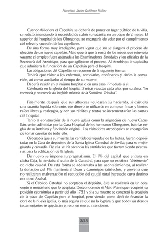 Francisco Javier Gutiérrez Núñez




     Cuando falleciera el Capellán, se debería de poner en lugar público de la villa,
un edicto anunciando la necesidad de cubrir su vacante, en un plazo de 2 meses. El
superior del hospital de los Obregones, se encargaría de velar por el cumplimiento
del relevo y sucesión de los capellanes.
     De una forma muy inteligente, para lograr que no se alargara el proceso de
elección de un nuevo capellán, Malo quería que la renta de los meses que estuviera
vacante el empleo fuera asignada a los Examinadores Sinodales y los oficiales de la
Secretaría del Arzobispo, para que agilizaran el proceso. Al Arzobispo le suplicaba
que admitiera la fundación de un Capellán para el hospital.
     Las obligaciones del Capellán se resumen de la siguiente forma:
     Tendría que visitar a los enfermos, consolarlos, confesarlos y darles la comu-
nión, así como auxiliarlos al tiempo de su muerte.
     Debería residir en el mismo hospital o en una casa inmediata a él.
     Celebraría en la iglesia del hospital 3 misas rezadas cada año, por su alma, “en
memoria y reverencia del inefable misterio de la Santísima Trinidad”.

     Finalmente después que sus albaceas liquidaran su hacienda, si existiera
una cuantía líquida sobrante, ese dinero se utilizaría en comprar fincas y bienes
raíces libres y realengos, y con sus réditos y rentas se incrementarían las camas
del hospital.
     Tanto la construcción de la nueva iglesia como la asignación de nuevo Cape-
llán, serían admitidas por la Casa Hospital de los hermanos Obregones, bajo las re-
glas de su instituto y fundación original. Los visitadores arzobispales se encargarían
de tomar cuentas de todo ello.
     Ordenaba que a su muerte, las cantidades líquidas de las Indias, fueran deposi-
tadas en la Caja de depósitos de la Santa Iglesia Catedral de Sevilla, para su mejor
guarda y custodia. De ella se iría sacando las cantidades que fueran siendo necesa-
rias para la edificación de la Iglesia.
     De nuevo se impone su pragmatismo. El 1% del capital que entrara en
dicha Caja, lo enviaba al culto de la Catedral, para que no existiera “detrimento”
de dicho caudal. De esta forma se adelantaba a los acontecimientos, al realizar
la donación del 1%, mantenía al Deán y Canónigos satisfechos, y prevenía que
no realizaran malversación ni reducción del caudal total ingresado cuyo destino
era otro: Arahal.
     Si el Cabildo Catedral no aceptaba el depósito, éste se realizaría en un con-
vento o monasterio que lo aceptara. Desconocemos si Malo Manrique recuperó su
posición económica a partir del año 1755 y si a su muerte se concretó la creación
de la plaza de Capellán para el hospital, pero viendo como dejó de financiar la
obra de la nueva iglesia, lo más seguro es que no lo lograra, y que todos sus deseos
testamentarios se quedaran en eso, en meras intenciones.



                                         328
 