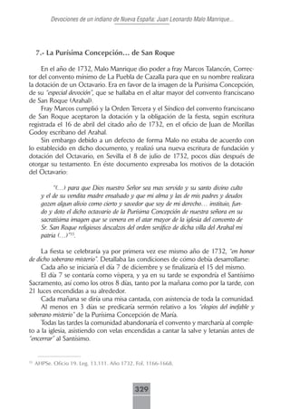 Devociones de un indiano de Nueva España: Juan Leonardo Malo Manrique...




     7.- La Purísima Concepción… de San Roque

     En el año de 1732, Malo Manrique dio poder a fray Marcos Talancón, Correc-
tor del convento mínimo de La Puebla de Cazalla para que en su nombre realizara
la dotación de un Octavario. Era en favor de la imagen de la Purísima Concepción,
de su “especial devoción”, que se hallaba en el altar mayor del convento franciscano
de San Roque (Arahal).
     Fray Marcos cumplió y la Orden Tercera y el Síndico del convento franciscano
de San Roque aceptaron la dotación y la obligación de la fiesta, según escritura
registrada el 16 de abril del citado año de 1732, en el oficio de Juan de Morillas
Godoy escribano del Arahal.
     Sin embargo debido a un defecto de forma Malo no estaba de acuerdo con
lo establecido en dicho documento, y realizó una nueva escritura de fundación y
dotación del Octavario, en Sevilla el 8 de julio de 1732, pocos días después de
otorgar su testamento. En éste documento expresaba los motivos de la dotación
del Octavario:

            “(…) para que Dios nuestro Señor sea mas servido y su santo divino culto
       y el de su vendita madre ensalsado y que mi alma y las de mis padres y deudos
       gozen algun alivio como cierto y savedor que soy de mi derecho… instituio, fun-
       do y doto el dicho octavario de la Purísima Concepción de nuestra señora en su
       sacratísima imagen que se venera en el atar mayor de la iglesia del convento de
       Sr. San Roque religiosos descalzos del orden seráfico de dicha villa del Arahal mi
       patria (…)”35.

     La fiesta se celebraría ya por primera vez ese mismo año de 1732, “en honor
de dicho soberano misterio”. Detallaba las condiciones de cómo debía desarrollarse:
     Cada año se iniciaría el día 7 de diciembre y se finalizaría el 15 del mismo.
     El día 7 se contaría como víspera, y ya en su tarde se expondría el Santísimo
Sacramento, así como los otros 8 días, tanto por la mañana como por la tarde, con
21 luces encendidas a su alrededor.
     Cada mañana se diría una misa cantada, con asistencia de toda la comunidad.
     Al menos en 3 días se predicaría sermón relativo a los “elogios del inefable y
soberano misterio” de la Purísima Concepción de María.
     Todas las tardes la comunidad abandonaría el convento y marcharía al comple-
to a la iglesia, asistiendo con velas encendidas a cantar la salve y letanías antes de
“encerrar” al Santísimo.


35
     AHPSe. Oficio 19. Leg. 13.111. Año 1732. Fol. 1166-1668.



                                             329
 