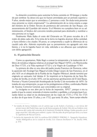 Francisco Javier Gutiérrez Núñez



     La dotación económica para sustentar la fiesta consistía en 10 fanegas y media
de pan sembrar. Su deseo era que no fueran arrendadas por un periodo superior a
9 años, siendo mejor que se arrendara a 2 personas o más. Sin duda tenía presente
muy presente su visión empresarial36. La administración de su renta estaría a cargo
del ministro de la Orden Tercera de penitencia del convento de San Roque, con
asesoramiento del Guardián del mismo. Si el Ministro no cumpliera bien en su ad-
ministración, el Síndico del convento tendría potestad para destituirlo y nombrar a
otra persona en su lugar.
     Finalmente Malo fijaba el coste del Octavario en 30 pesos escudos de a 8
reales de plata cada año. Si la renta de la tierra no lograba alcanzar dicha cantidad,
y fuera inferior a los citados 30 pesos, se comprometía a suplir la diferencia de su
caudal cada año. Además expresaba que su pensamiento era agregarle aún más
bienes, y si no lo lograba hacer en vida, solicitaba a sus albaceas que cumplieran
con dicha agregación.

     8.- El patrocinio literario

     Como ya apuntamos, Malo llegó a costear la reimpresión y la traducción de 4
libros de temática religiosa relativas al arcángel San Miguel (1692), a la Misericordia
de Dios (1725), a la Vida espiritual (1732) y a la Virgen de Guadalupe (1741).
     La primera de ellas es una obra del padre jesuita Francisco de Florencia, sobre
la aparición del Arcángel San Miguel al indio Diego Lázaro de San Francisco, en el
año 1631 en el obispado de la Puebla de los Ángeles (México), donde terminó por
erigírsele un santuario (vid. lámina 4). Se imprimió en la Imprenta de las Siete Re-
vueltas de Sevilla, en el año 1692, con las oportunas aprobaciones de D. José Bayas,
Provisor y Vicario General del Arzobispado de Sevilla (2 de noviembre de 1691). Se
trataba de una reimpresión, ya que en los prolegómenos el libro, confirmaba Martín
de Ascarza, Corrector General, que concordaba con su original.
     La incógnita se nos abre por la fecha de impresión, 169237, porque o era su
padre el que la costeó, teniendo el mismo nombre y apellidos, o el propio Juan Leo-
nardo falseó su edad en las declaraciones de los viajes de 1725 y 1732. En 1725
se dice de él que tiene 35 años, y en 1732, que tenía 36 años, “buen cuerpo rehecho


36
     Se trataba de tierras lindantes con el camino que va de Arahal a Carmona, y con tierras del
       primer trance del Prado Viejo, que era de bienes propios de Arahal. Otro de sus linderos eran
       las tierras del cortijo del convento de la Santísima Trinidad de Málaga. Estaba gravada con el
       pago anual de 3 ducados para redimir y quitar 100 ducados de principal que tenía a su favor
       la capellanía de Pascual García.
37
     La fecha de impresión de 1692 la confirma ESCUDERO Y PEROSO, F.: Tipografía Hispalense.
       Anales Bibliográficos de la ciudad de Sevilla, Col. Clásicos Sevillanos nº 18, Sevilla 1999,
       p. 470.



                                                330
 