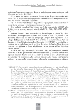 Devociones de un indiano de Nueva España: Juan Leonardo Malo Manrique...



caricolorado”. Ateniéndonos a estos datos, su nacimiento tuvo que producirse en la
década de los 90 del siglo XVII.
     El hecho de ubicarse su temática en Puebla de los Ángeles (Nueva España),
y que fuera él en persona quién ya pudiera haber financiado la impresión de esta
obra, nos induce a pensar en 2 opciones:
     Que su nacimiento habría sido muy anterior y que ya comenzaba su carrera de
comerciante, teniendo contactos epistolares con las Indias.
     Que ya había cruzado el Atlántico en una fecha muy anterior (¿1692?) a los
5 viajes que ya tenemos recogido para el siglo XVIII: 1720, 1723, 1725, 1729 y
1732. 38
     Aunque sin duda como hemos visto su devoción por el Santo Cristo de la
Misericordia, fue la principal de todas ellas. Así en el año 1725, costeó la tra-
ducción y edición de una obra de Jean Joseph Languet de Gergy (1677-1753),
Obispo de Soyssons, titulada Tratado de la confianza en la misericordia de Dios. Tra-
ducida por el también jesuita Andrés Honrrubia (1660-1726), se imprimió a su
costa de nuevo en la Imprenta de las Siete Revueltas, de Sevilla. No sería como
veremos más adelante la única relación que parece mantuvo Malo Manrique
con los jesuitas39.
     El tercer libro cuya reedición costeó fue una obra del padre jesuita Jean Bus-
sières (1607-1678), que versaba sobre unas reflexiones y consejos sobre la vida
espiritual a ejercer durante todo el año: sobre el tiempo, la salud y la enfermedad,
la penitencia y la mortificación, los temores, los deseos, las tristezas y congojas, las
aficiones y aversiones, los pensamientos y palabras, las obligaciones de un cristiano,



38
     FLORENCIA, Francisco de: Narración de la marabillosa aparición, que hizo el arcán-
       gel San Miguel a Diego Lázaro de San Francisco, indio feligrés del pueblo de S.
       Bernardo, de la jurisdicción de Santa María Nativitas, fundación del santuario, que
       llaman de San Miguel del Milagro; De la Fuente Milagrosa, que debajo de una peña
       mostró el Príncipe de los Ángeles; de los Milagros, que ha hecho el agua bendita, y
       el barro amasado de dicha Fuente, en los que con fe, y devoción han usado dellos
       para remedio de sus males…/ Dala a la luz por orden del Ilustrísimo, y Reverendí-
       simo señor D. Manuel Fernández de Santa Cruz, Obispo dignisimo de la Puebla de
       los Ángeles, el padre Francisco de Florencia, professo de la Compañía de Jesús….
       Con licencia en Sevilla: Imprenta de las Siete Revueltas: A costa de D. Juan Leonar-
       do Malo Manrique, 1692. El ejemplar consultado se conserva en la Biblioteca de la
       Universidad de Sevilla, Fondo Antiguo, A 026/042.
39
     LANGUET, Juan José : Tratado de la confianza en la misericordia de Dios/ escrito en lengua
       francesa por… Juan Joseph Languet, Obispo de Soissons; traducido en lengua española por
       el P. Andrés de Honrrubia de la Compañía de Jesús…, en Sevilla: en la Imprenta de las Siete
       Revueltas: a costa de D. Juan Leonardo Malo Manrique, 1725. Se conserva un ejemplar de
       esta obra en la Facultad de Teología de la Compañía de Jesús (Granada).



                                               331
 