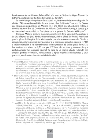 Francisco Javier Gutiérrez Núñez



los desconsuelos espirituales, la humildad y la muerte. Se imprimió por Manuel de
la Puerta, en la calle de las Siete Revueltas, de Sevilla40.
     Su devoción guadalupana se forjó como no, en tierras de la Nueva España. En
el año 1741 costeó la reedición de una nueva obra del jesuita Francisco de Floren-
cia, editada en un principio en México en el año 1688, que abordaba la historia y
el culto de Ntra. Sra. de Guadalupe en México. Curiosamente aunque parece que
escrita en México se editó en Barcelona en la imprenta de Antonio Velázquez41.
     Incluso a Malo se atribuye la donación un lienzo de la Virgen de Guadalupe y
de una lámpara de plata rematada con un león, ambas piezas de factura mexicana,
para la iglesia del hospital de la Misericordia, que aún se conservan en ella. Sin duda
esta donación tuvo que ser muy posterior a la edición de esta obra impresa (1741),
e incluso también a su nombramiento como patrono de dicha iglesia (1743). El
lienzo tiene una altura de 1,70 cm. por 1´09 cm. de anchura, y conserva lo que
probablemente fue su marco original. Se trata de un marco tallado y dorado con
amplios perfiles recortados, apreciándose la típica hojarasca dieciochesca y unas
granadas, en alusión a la maternidad de María42.

40
     BUSSIÉRES, Jean: Reflexiones santas o máximas grandes de la vida espiritual para todos los
      meses del año / escritas en la Lengua Francesa por el Padre Juan de Bussiere de la compañía
      de Jesús; y en lengua española por el padre Sebastián Izquierdo, de la misma Compañía…,
      Reimpresión en Sevilla, por Manuel de la Puerta, en las Siete Revueltas; a costa de… Juan
      Leonardo Malo Manrique, Sevilla 1732. El ejemplar consultado se conserva en la Biblioteca
      de la Universidad de Sevilla, Fondo Antiguo, A 023/129.
41
     DE FLORENCIA, Francisco: La estrella del norte de México, aparecida al rayar el día
      de la luz evangélica en este Nuevo Mundo…para luz en la fé a los indios…: en
      la historia de la milagrosa imagen de María Santíssima de Guadalupe/ su autor el
      Padre Francisco de Florencia de la Compañía de Jesús; con las novenas propias de
      la aparición de la Santa Imagen; dedícala… Juan Leonardo Malo y Manrique, en
      México, y por su original en Barcelona, en la imprenta de Antonio Velázquez, a
      costa del dicho D. Juan Leonardo, 1741. Ejemplares de esta obra se conservan en la
      Biblioteca Pública Provincial de Cádiz (Signatura XVIII-32 y XVIII-2389), en la Real
      Academia de la Historia (Madrid) y en la Biblioteca de Cataluña. Curiosamente
      uno de los ejemplares conservados en Cádiz lleva la marca del ex – libris de fray
      Antonio de Arahal, paisano de Juan Leonardo Malo Manrique.
42
     MARTÍN, R.: La Iglesia…, op. cit., 2000, pp. 111-112. PASTOR TORRES, Álvaro:
      “Ilustre, Venerable…”, art. cit., 2003, p. 139. QUILES, Fernando: “Sevilla, lugar de
      encuentro artístico de la Vieja y la Nueva España”, en VV. AA.: Aportes humanos,
      culturales y artísticos de Andalucía en México, siglos XVI-XVIII, Junta de Andalucía
      – Consejería de Cultura, Sevilla 2006, pp. 193-247, cit. p. 221. MORILLAS ALCÁ-
      ZAR, José María: “Pintura y orfebrería setecentista americana en Arahal (Sevilla)”,
      en Actas. VIII Congreso Nacional de Historia del Arte. Tomo I, Comité Español de
      Historia del Arte, Universidad de Extremadura – Departamento de Historia del Arte,
      Editora Regional de Extremadura, Mérida, pp. 511-514.



                                              332
 