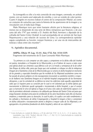 Devociones de un indiano de Nueva España: Juan Leonardo Malo Manrique...



     Su iconografía se ciñe a la más conocida de esta imagen, coronada, en actitud
orante, con un manto azul salpicado de estrellas, y con un vestido de color jacinto.
Cuatro 4 ángeles en escorzo rodean el centro de la composición (María), así como
un conjunto de cartuchos que narra la historia de las apariciones de la imagen y su
vinculación con el indio Juan Diego.
     Malo Manrique tuvo que tener bastante afición por la literatura religiosa, al
menos eso se desprende de esta serie de libros reimpresos que financió, y de una
carta del año 1747 que remitió a D. Andrés del Real, hermano y diputado de la
cofradía del Santo Cristo (Arahal), la cual acompañaba de un sermón de San Juan
Nepomuceno y una relación de sucesos de Lima. La correspondencia epistolar
seguía cumpliendo su función: romper fronteras y ser una vía de intercambio de
noticias e ideas entre dos mundos43.

     9.- Apéndice documental.

       AHPSe. Oficio 19. Leg. 13.111. Año 1732. Fol. 1134-1339.
       Fragmento del testamento de D. Juan Leonardo Malo Manrique.

       “Lo primero se a de comprar un sitio capaz y competente en la dicha villa del Arahal
mi patria, inmediato a el hospital de la Misericordia y en él labrar de nuevo a toda costa
una iglesia desde sus cimientos cuya fábrica a de ser a el modo y semejanza de la de señor
San Roque de dicha villa, para que luego que esté acabada se coloque en ella la milagrosa
Imagen de el Santísimo cristo de la Misericordia que se venera en dicho hospital en memoria
de los grandes y especiales beneficios que he recibido de Su Majestad sacándome como me
ha sacado de graves peligros en mis navegaciones invocando su santísimo nombre y respec-
to de hallarse esta Santísima Imagen en el referido hospital congregación de los hermanos
obregones, y por la cortedad de su fábrica no tener los enfermos toda aquella capacidad de
salas que se requiere para su curación por lo cual es mi voluntad que la dicha Iglesia que
nuevamente se fabricare quede agregada e incorporada a dicho hospital, y que el cuerpo
que a el presente le sirve de Iglesia se haga en él una o dos salas de enfermería capaces si el
sitio lo permitiere abriendo ventanas a la callejuela que llaman del Santo Cristo así para que
tenga bastante claridad como para la ventilación de los aires haciéndose todo ello con buenas
maderas y materiales para su duración, lo cual lo pido y lo suplico con todo rendimiento a
los cofrades y hermanos de dicha Congregación y hospital lo tengan a bien y consientan
en dicha colocación e incorporación atento a dirigirse a mayor culto de Su Majestad y ser
agregación a la primitiva fundación de dicho hospital y alivio de sus enfermos”.


43
     Carta fechada en ciudad de México, a 29 de abril de 1747. A. G. A. S. – F. A. Justicia, Her-
       mandades, Leg. 3242. “Arahal. Año de 1746. (…)”. Fol. 12-13. Carta fechada en ciudad de
       México, a 29 de abril de 1747.



                                              333
 