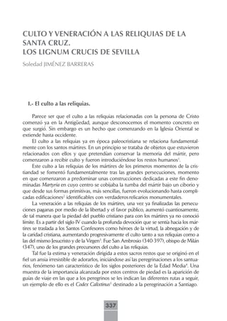 CULTO Y VENERACIÓN A LAS RELIQUIAS DE LA
SANTA CRUZ.
LOS LIGNUM CRUCIS DE SEVILLA
Soledad JIMÉNEZ BARRERAS




  I.- El culto a las reliquias.

      Parece ser que el culto a las reliquias relacionadas con la persona de Cristo
comenzó ya en la Antigüedad, aunque desconocemos el momento concreto en
que surgió. Sin embargo es un hecho que comenzando en la Iglesia Oriental se
extiende hasta occidente.
      El culto a las reliquias ya en época paleocristiana se relaciona fundamental-
mente con los santos mártires. En un principio se trataba de objetos que estuvieron
relacionados con ellos y que pretendían conservar la memoria del mártir, pero
comenzaron a recibir culto y fueron introduciéndose los restos humanos1.
      Este culto a las reliquias de los mártires de los primeros momentos de la cris-
tiandad se fomentó fundamentalmente tras las grandes persecuciones, momento
en que comenzaron a predominar unas construcciones dedicadas a este fin deno-
minadas Martyria en cuyo centro se cobijaba la tumba del mártir bajo un ciborio y
que desde sus formas primitivas, más sencillas, fueron evolucionando hasta compli-
cadas edificaciones2 identificables con verdaderos relicarios monumentales.
      La veneración a las reliquias de los mártires, una vez ya finalizadas las persecu-
ciones paganas por medio de la libertad y el favor público, aumentó cuantiosamente,
de tal manera que la piedad del pueblo cristiano para con los mártires ya no conoció
límite. Es a partir del siglo IV cuando la profunda devoción que se sentía hacia los már-
tires se traslada a los Santos Confesores como héroes de la virtud, la abnegación y de
la caridad cristiana, aumentando progresivamente el culto tanto a sus reliquias como a
las del mismo Jesucristo y de la Virgen3. Fue San Ambrosio (340-397), obispo de Milán
(347), uno de los grandes precursores del culto a las reliquias.
      Tal fue la estima y veneración dirigida a estos sacros restos que se originó en el
fiel un ansia irresistible de adorarlos, iniciándose así las peregrinaciones a los santua-
rios, fenómeno tan característico de los siglos posteriores de la Edad Media4. Una
muestra de la importancia alcanzada por estos centros de piedad es la aparición de
guías de viaje en las que a los peregrinos se les indican las diferentes rutas a seguir,
un ejemplo de ello es el Codex Calixtinus5 destinado a la peregrinación a Santiago.



                                          337
 