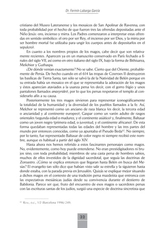 Dr. Fermín Labarga García



cristiano del Museo Lateranense y los mosaicos de San Apolinar de Ravenna, con
toda probabilidad por el hecho de que fueron tres las ofrendas depositadas ante el
Niño Jesús: oro, incienso y mirra. Los Padres comenzaron a interpretar estas ofren-
das en sentido simbólico: el oro por ser Rey, el incienso por ser Dios, y la mirra por
ser hombre mortal (se utilizaba para ungir los cuerpos antes de depositarlos en el
sepulcro).
      En cuanto a los nombres propios de los magos, cabe decir que son relativa-
mente recientes. Aparecen ya en un manuscrito conservado en París fechado a fi-
nales del siglo VII, así como en otro italiano del siglo IX, bajo la forma de Bithisarea,
Melichior y Guthaspa.
      ¿De dónde venían exactamente? No se sabe. Cierto que del Oriente, probable-
mente de Persia. De hecho cuando en el 614 las tropas de Cosrroes II destruyeron
las basílicas de Tierra Santa, tan sólo se salvó la de la Natividad de Belén porque en
su entrada había un mosaico en el que se representaba la adoración de los magos
y éstos aparecían ataviados a la usanza persa (es decir, con el gorro frigio y unos
pantalones llamados anaxyrides), por lo que los persas respetaron el templo al con-
siderarlo afín a su causa.
      Posteriormente los tres magos sirvieron para representar iconográficamente
la totalidad de la humanidad y la diversidad de los pueblos llamados a la fe. Así,
Melchor se representó como un anciano de raza blanca (es decir, la tercera edad
o ancianidad y al continente europeo), Gaspar como un varón adulto de rasgos
orientales (segunda edad o madurez, y el continente asiático) y, finalmente, Baltasar
como un joven negro (primera edad, o juventud, y el continente africano). De esta
forma quedaban representadas todas las edades del hombre y las tres partes del
mundo por entonces conocidas, como ya apuntaba el Pseudo Beda62. No siempre,
por lo tanto, fue representado Baltasar de color negro ni siempre recibió este nom-
bre, aunque es habitual a partir del siglo XIV.
      Hasta ahora nos hemos referido a estos fascinantes personajes como magos.
No, evidentemente, como hoy puede entenderse. No eran prestidigitadores ni bru-
jos sino, con toda probabilidad, miembros de una casta persa de hombres sabios,
muchos de ellos investidos de la dignidad sacerdotal, que seguía las doctrinas de
Zoroastro. ¿Cómo se explica entonces que llegaran hasta Belén en busca del Me-
sías? El evangelio tan sólo dice que habían visto salir su estrella y la siguieron hasta
donde estaba, con la parada previa en Jerusalén. Quizás se explique mejor situando
a dichos magos en el contexto de una tradición persa mazdeísta que entronca con
las expectativas mesiánicas judías desde su convivencia durante el destierro de
Babilonia. Parece ser que, fruto del encuentro de esos magos o sacerdotes persas
con las escrituras santas de los judíos, surgió una especie de doctrina sincretista que


62
     reAu, o.c., 1/2 (Barcelona 1996) 249.



                                               32
 