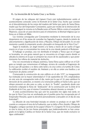 Culto y veneración a las reliquias de la Santa Cruz. Los lignum Crucis de Sevilla



  II.- La invención de la Santa Cruz y su fiesta.

     El origen de las reliquias del Lignum Crucis está indisolublemente unido al
acontecimiento conocido como la Invención de la Santa Cruz, hecho que consiste
en el descubrimiento de los restos del madero del Señor por parte de Santa Elena,
madre que fue del Emperador Constantino, quien por medio de la intersección de
la cruz consiguió la victoria en la Batalla junto al Puente Milvio contra el usurpador
Majencio, causa de un paso decisivo para el cristianismo, la libertad religiosa que se
firma en el Edicto de Milán.
     Las victorias conseguidas por Constantino mediante la intercesión de la cruz
despertaron en él las ansias de custodiar los Sagrados Lugares, dando la misión de
adecentamiento y dignificación de éstos a Macario, Obispo de Jerusalén. Es en este
momento cuando la emperatriz acude a Jerusalén en búsqueda de la Vera Cruz12.
     Según la tradición, un ángel mostró a la Santa a través de un sueño el lugar
exacto en el que se encontraban los restos de la cruz donde padeció el Redentor.
     El hallazgo se produjo, una vez derribado el templo a Venus que en el lugar
se levantaba, en una gruta natural que se encuentra en el lugar exacto donde se
ubicaba la cisterna en la que se arrojaron las cruces de los ajusticiados y que poste-
riormente fue rellena de material de deshecho.
     Una vez encontrada la reliquia auténtica, Santa Elena quiso edificar en el Gól-
gota un templo que rememorase el hallazgo, sirviera de custodia al fragmento de
la cruz que allí quedara y se diera culto tanto a la cruz como a la tumba de Cristo.
La edificación recibió el nombre de Anástasis y en ella se unían una basílica y un
martyrium de planta central13.
     Comenzada la construcción de este edificio en el año 32514, su inauguración
fue instituida con la mayor solemnidad el 13 de septiembre de 335, empleándose
en este acto de consagración todo el día, razón por la que el 14, para satisfacer la
devoción de los asistentes, se mostró a la veneración pública el Santo Leño, que un
obispo presentó en alto para su culto, es decir, lo “Exaltó”, quedando desde este
momento eclipsada la fiesta de “dedicación” de la construcción por la fiesta de la
Exaltación de la Cruz, que el mismo Constantino afianzó durante su reinado 15.
     A estos acontecimientos hay que unir los acaecidos tres siglos más tarde, en
los que la Vera Cruz tras ser arrebatada por el pueblo persa fue recuperada por el
Emperador Heraclio, quien la devolvió personalmente a Jerusalén en el día de esta
festividad16.
     La difusión de esta festividad iniciada en oriente se produjo en el siglo XIV
cuando se compuso el rezo de la Exaltación, que se debe a Pero Amelio, Obispo de
Sinigaglia y antiguo sacristán de los papas Urbano V y Gregorio XI. En la actualidad
es ésta la única, de las tres fiestas principales que tradicionalmente se han consa-
grado en la Iglesia Católica en honor de la Santa Cruz, que de modo exclusivo se
sigue celebrando17.



                                            339
 