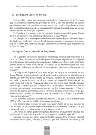 Culto y veneración a las reliquias de la Santa Cruz. Los lignum Crucis de Sevilla



  IV.- Los Lignum Crucis de Sevilla.

     Es imposible realizar un cómputo exacto de los fragmentos de la Vera cruz
que se encuentran diseminados por todo el orbe, y aún más teniendo en cuenta
aquellas porciones que por diferentes razones no han podido llegar hasta nuestros
días o aquellas otras que no poseen acreditación alguna de autenticidad ya sea por
haber carecido de ella o por su pérdida.
     En España se encuentran cerca de cuatrocientos ejemplares de Lignum Crucis,
de ellos los ejemplos más antiguos pertenecen a la Edad Media.
     Un ejemplo de la amplia profusión de reliquias que en España hubo del Sagra-
do Madero es el elevado número de iglesias que ostentan u ostentaron la advoca-
ción de la Vera Cruz, justificada ésta por contener en su interior algún fragmento de
la Cruz de Cristo27.

  Los Lignum Crucis catedralicios hispalenses.

      En la catedral sevillana se conservan numerosas reliquias pertenecientes a la
Cruz de Cristo, donaciones realizadas generalmente por dignidades de la Iglesia.
De la historia de algunas de estas reliquias nos habla en su obra El teatro de la Santa
Iglesia Catedral de Sevilla, escrita en 1635, Espinosa de los Monteros quien nos hace
una relación del origen de algunas de estas piezas y nos cuenta algunos de sus
milagros28.
      La reliquia del Lignum Crucis más antigua es la que se encuentra en Las
Tablas Alfonsíes, tríptico relicario, de alma de madera revestida de plata blanca y
dorada, que contiene gran cantidad de reliquias, alojadas en 14 huecos cubiertos
con vidrio, y cuyo deterioro es tal que resulta casi imposible diferenciar el Lig-
num Crucis del resto de reliquias en el caso de que no se haya perdido, aunque
parece lógico pensar que por la importancia de esta pieza debe encontrarse en
un lugar preeminente, seguramente en uno de los huecos centrales. El hueco
relicario del centro geométrico, que al contrario del resto no presenta forma po-
lilobulada sino circular, está ocupado por un camafeo de la Virgen con el Niño
y dos santos laterales29.
      Esta riquísima pieza fue donada por Alfonso X, lo que la hace datable entre
1252 y 1284, aunque ha sufrido diversas restauraciones.
      Este relicario gozó siempre de gran veneración, tanto es así que además de
salir en todas las procesiones importantes de la ciudad, tenemos constancia de que
estuvo colocado en el altar mayor de la antigua mezquita30.
      La Cruz de las Ágatas, pieza considerada de las más antiguas de la catedral, está
realizada en bronce dorado y se fecha en la segunda mitad del siglo XIII.
      La pieza presenta dos partes claramente diferenciadas. Una primera y original,
consistente en la peana, convexa y adornada por tres animales fantásticos y tres



                                            341
 