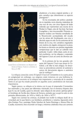 Culto y veneración a las reliquias de la Santa Cruz. Los lignum Crucis de Sevilla



                                                 añadieron a la pieza original piedras y al-
                                                 gún camafeo que distorsionan su aspecto
                                                 primigenio34.
                                                       En los inventarios del archivo catedrali-
                                                 cio es repetidas veces descrita, tratándose de
                                                 una cruz de oro, con cinco figuras de bulto
                                                 redondo que representan una escena de la
                                                 Piedad, la Virgen, otra de San José, San Juan
                                                 Evangelista y otra irreconocible. Presenta ca-
                                                 bujones sesabos con historias esmaltadas de
                                                 la Resurrección acompañadas del escudo
                                                 con las armas del Arzobispado, una cruz y
                                                 dieciséis aspas en orla. En los extremos de los
                                                 brazos de la cruz, tres camafeos engastados
                                                 con motivos de ángeles enriquecen la pieza;
                                                 los brazos se decoran con piedras engastadas
                                                 semipreciosas que le dan un colorido muy
                                                 particular. Cuatro viriles dejan, junto al cen-
                                                 tral cruciforme, ver las reliquias y corporales
                                                 del Lignum Crucis así como de diversos san-
                                                 tos.
                                                       Es la primera de las tres grandes reli-
                                                 quias del Lignum Crucis que posee la Ca-
lignum crucis de constAntino o del Arzobispo don
                                                 tedral, y de ellas la más antigua. Se desco-
     Alonso de fonsecA. tesoro de lA cAtedrAl de
                                                 noce su procedencia anterior al cardenal y
     seVillA, s. xVi
                                                 carece de documento alguno o auténtica
                                                 que lo verifique35.
     La reliquia conocida como El Lignum Crucis de Constantino es la cuarta pieza
en antigüedad sin embargo, sus orígenes están inmersos en una bellísima le-
yenda que la convierte en la reliquia más importante y venerada de la catedral.
Tanto es así que ha estado presente en aquellos actos catedralicios de marcada
importancia.
     Según parece, su reliquia es la misma con la que el emperador Constantino
fue enterrado y, tras pasar por diferentes visicitudes, fue el monarca hispano don
Juan II, rey de Castilla, quien lo ofrendó “para reliquia de esta sancta i gloriosa iglesia”
al Arzobispo de Sevilla don Alonso de Fonseca, prelado que ocupó la sede en dos
periodos diferenciados, de 1454 a 1460 y de 1464 a 147336.
     Según nos cuentan las crónicas, el prelado tras recibir la reliquia dudó de su
veracidad, por lo que llamó a sus familiares, presbíteros y notarios, figurando entre
ellos Enrique Tico, canónigo, Pedro Sánchez de Santo Domingo y Alonso Díaz de
Cazalla, racioneros, hizo encender un fuego y mientras celebraba misa con cantores



                                             343
 