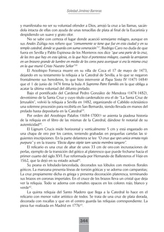 Soledad Jiménez Barreras



y manifestaba no ser su voluntad ofender a Dios, arrojó la cruz a las llamas, sacán-
dola intacta de ellas con ayuda de unas tenacillas de plata al final de la Eucaristía y
despidiendo un suave y grato olor.
     No se sabe con certeza el lugar donde acaeció semejante milagro, aunque en
sus Anales Zúñiga nos refiere que “comunmente se tiene que fue en esta ciudad y en su
templo catedral, donde se guarda con suma veneración”37, Rodrigo Caro no duda de que
fuera en Sevilla y Pablo Espinosa de los Monteros nos dice “que una parte de la cruz,
de las tres que hay en esta iglesia, es la que hizo el portentoso milagro, cuando la arrojaron
en un brasero grande de lumbre en medio de los coros para averiguar si era la misma cruz
en la que murió Cristo Nuestro Señor”38
     El Arzobispo Fonseca muere en su villa de Coca el 17 de mayo de 1473,
dejando en su testamento la reliquia a la Catedral de Sevilla, a lo que se negaron
frontalmente sus herederos, lo que hizo intervenir al Papa Sixto IV (1471-1484)
que el 1 de junio de 1474 firma la bula A Supremo Patre Familiis en la que obliga a
acatar la última voluntad del difunto prelado.
     Bajo el pontificado del Cardenal Pedro González de Mendoza (1474-1482),
devotísimo de la Santa Cruz y cuyo título cardenalicio era el de “La Santa Cruz de
Jerusalén”, volvió la reliquia a Sevilla en 1482, organizando el Cabildo eclesiástico
una solemne procesión para recibirla en San Bernardo, siendo llevada en manos del
prelado hasta depositarla en la Catedral39.
     Por orden del Arzobispo Palafox (1684-17001) se asienta la piadosa historia
de la reliquia en el libro de las mismas de la Catedral, dándose fe notarial de su
autenticidad40.
     El Lignum Crucis mide horizontal y verticalmente 5 cm y está engastado en
una chapa de oro por los cantos, teniendo grabadas en pequeñas cartelas las si-
guientes inscripciones: En la parte delantera se lee “O crux que spes unica ornata regis
purpura” y en la trasera “Electa digno stipite tam sancta membra tangere”.
     El relicario es una cruz de altar de unos 33 cm de oro con incrustaciones de
perlas, ejemplo de la transición del gótico al plateresco que puede fecharse hacia el
primer cuarto del siglo XVI. Fue reformada por Hernando de Ballesteros el Viejo en
1562, que la dejó en su estado actual41.
     Su peana es lobulado-lanceolada, decorados sus lóbulos con motivos florales
góticos. La manzana presenta líneas de torsión góticas y se adorna con campanitas;
La cruz propiamente dicha es griega y presenta decoración plateresca, terminando
sus brazos en coronas imperiales. En el cruce de los brazos lleva un cristal que deja
ver la reliquia. Todo se adorna con esmaltes opacos en los colores rojo, blanco y
verde42.
     La quinta reliquia del Santo Madero que llega a la Catedral lo hace en el
relicario con menor valor artístico de todos. Se trata de una cruz de plata dorada,
decorada con rocallas y que en el centro guarda las reliquias correspondiente. La
pieza fue realizada en Madrid en 177643.



                                            344
 