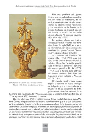 Culto y veneración a las reliquias de la Santa Cruz. Los lignum Crucis de Sevilla



                                                           Una sexta partícula del Lignum
                                                      Crucis aparece cobijada en un relica-
                                                      rio con forma de ostensorio, de pie
                                                      oval y decorado con rocalla, apare-
                                                      ciendo ya algunas rositas neoclásicas
                                                      y los emblemas de la Pasión en la
                                                      peana. Realizada en Madrid, una de
                                                      sus marcas, un escudo con un castillo
                                                      dentro y la cifra 76 nos sitúa su ejecu-
                                                      ción en el año 177644.
                                                           La séptima reliquia catedralicia,
                                                      de ejecución más reciente, fue dona-
                                                      da a finales del siglo XVIII, es la terce-
                                                      ra en importancia y se conoce con los
                                                      nombres de Lignum Crucis de Clemen-
                                                      te XIV o Lignum Crucis de Godoy.
                                                           A la muerte del Pontífice Cle-
                                                      mente XIV (1769-1774) una reli-
                                                      quia de la cruz es heredada por su
                                                      sobrino Monseñor Fabio Ganganelli,
                                                      que nombrado camarero personal
                                                      del nuevo pontífice Pio IV (1775-
                                                      1779) viaja a Sevilla para entregar
                                                      el capelo a su nuevo Arzobispo, don
                                                      Francisco Javier Delgado y Venegas
                                                      (1776-1781).
                                                           El enviado papal entrega como
lignum crucis de clemente xiV o de godoy. Antonio
                                                      regalo la reliquia al nuevo Príncipe
      méndez, 1796. tesoro de lA cAtedrAl de seVillA
                                                      de la Iglesia, que la conserva hasta su
                                                      muerte el 11 de diciembre de 1781,
                                                      pasando entonces ésta a manos de su
hermano don Juan Delgado y Venegas, canónigo y tesorero de la Catedral, que el
17 de agosto de 1785 lo dona a la misma.
      El 23 de febrero de 1796 el Cabildo catedral decide regalarle la reliquia a don Ma-
nuel Godoy, aunque sustituido su relicario por otro nuevo, que es el que conocemos
en la actualidad y descrito en la documentación consultada de la siguiente forma: “En
efecto se hizo un relicario compuesto de pedestal con muchas piezas guarnecidas de festones de
varios colores de oro de matices sobre el cual están dos angeles con vestidos matizados teniendo
en sus manos el globo terrestre en que se demuestran las cuatro partes del mundo y las principa-
les cortes de ellas y sus respectivos mares. De las manos de los Angeles penden una vanda con su
inscripción y del centro del globo sale una cruz en que estan colocados dos Angeles el uno incado



                                             345
 