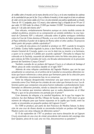 Soledad Jiménez Barreras



de rodillas sobre el mundo con la mano derecha en la Cruz y en la otra manifiesta las cadenas
de la cautividad de que por la Sta. Cruz se liberto el mundo y el otro angel en el aire en ademan
de volar con la una mano cojida a la Cruz y la otra teniendo una palma significando su triunfo.
Tiene de 18 1/2 pulgadas, peza 112 onzas y doce adarmes [sig] y el liquido de oro 99 con 12
que valen 32.500 reales Su echura 21.000 que montan 55.000”. Enviándosele semejante
pieza el 1 de julio del mismo año45.
     Este relicario, verdaderamente llamativo aunque en cierta medida carente de
calidad escultórica, encierra en su composición un sentido simbólico: la cruz (pec-
toral de Clemente XIV y relicario), colocada sobre el globo terráqueo simboliza
cómo la Cruz de Cristo domina el Mundo, a su vez el hecho de haber pertenecido
al Papa simboliza el poder de la Iglesia de Roma sobre el orbe católico. El proyecto
debió partir del propio cabildo catedralicio46.
     La vuelta de esta pieza a la Catedral se produce en 1817, cuando lo recupera
el Cabildo. Godoy había regalado la pieza a don Patricio Martínez de Bustos, Co-
misario General de Cruzada, quien a su vez lo dejó tras su muerte a su hermano,
a quien se lo compró el Cabildo por acuerdo capitular47. Devuelta la reliquia fue
colocada en la Sacristía, causando tal admiración entre los fieles esta pieza que, se-
gún noticias de Félix González de León, era llevada solemnemente en la procesión
general del Santísimo Corpus Christi48.
     También custodia de un pedazo del Lignum Crucis es el relicario de Santiago el
Menor, pieza de estilo neoclásica datable en el siglo XIX49.
     Además de estas reliquias catedralicias del Sagrado Madero, que son las que
actualmente se conservan, en el archivo de la Catedral se encuentras diferentes no-
ticias que hacen referencias a otras piezas que formaron parte de la colección pero
que por diferentes circunstancias hoy no se conservan.
     Entre las reliquias desaparecidas mencionar una que estuvo reservada en la
conocida como Cruz Verde por los cristales de este color que forman la cruz. Las di-
ferentes partes que componen esta pieza fueron realizadas o profundamente trans-
formadas en diferentes periodos, siendo su datación más antigua en el siglo XV.
     Por las noticias que tenemos sabemos que se usaba diariamente en el Altar
Mayor y que en las procesiones era portada por el preste50.
     Gran donante de reliquias a la catedral hispalense, de la que fue magno be-
nefactor, fue don Baltasar del Río, Obispo de Sacalas, que en 1526 donó un gran
número de reliquias para que fueran expuestas en la capilla que fundó, entre las
cuales se encontraba un pequeño pedazo del Lignum Crucis51.
     En 1588 se produce, por parte de don Francisco de Medina Salazar, la dona-
ción de una cruz de ébano donde se encontraba incluido un pedazo del Sagrado
Madero junto con otras reliquias de diferentes santos52.
     El 13 de septiembre de 1787 se produce una nueva donación de un Lignum
Crucis encerrado en una cruz de cristal, procedente del oratorio del canónigo don
José Quijano, pieza de la cual, una vez más, desconocemos su paradero53.



                                             346
 
