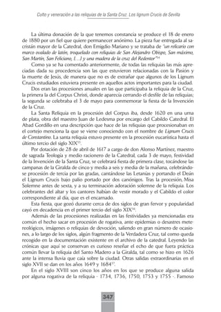 Culto y veneración a las reliquias de la Santa Cruz. Los lignum Crucis de Sevilla



     La última donación de la que tenemos constancia se produce el 18 de enero
de 1880 por un fiel que quiere permanecer anónimo. La pieza fue entregada al sa-
cristán mayor de la Catedral, don Emigdio Mariano y se trataba de “un relicario con
marco ovalado de latón, troquelado con reliquias de San Alejandro Obispo, San máximo,
San Martín, San Feliciano, […] y una madera de la cruz del Redentor”54
     Como ya se ha comentado anteriormente, de todas las reliquias las más apre-
ciadas dada su procedencia son las que estuvieron relacionadas con la Pasión y
la muerte de Jesús, de manera que no es de extrañar que algunos de los Lignum
Crucis estudiados estuviera presente en aquellos actos importantes para la ciudad.
     Dos eran las procesiones anuales en las que participaba la reliquia de la Cruz,
la primera la del Corpus Christi, donde aparecía cerrando el desfile de las reliquias;
la segunda se celebraba el 3 de mayo para conmemorar la fiesta de la Invención
de la Cruz.
     La Santa Reliquia en la procesión del Corpus iba, desde 1620 en una urna
de plata, obra del maestro Juan de Ledesma por encargo del Cabildo Catedral. El
Abad Gordillo en una descripción que hace de las reliquias que procesionaban en
el cortejo menciona la que se viene conociendo con el nombre de Lignum Crucis
de Constantino. La santa reliquia estuvo presente en la procesión eucarística hasta el
último tercio del siglo XIX55.
     Por dotación de 28 de abril de 1617 a cargo de don Alonso Martínez, maestro
de sagrada Teología y medio racionero de la Catedral, cada 3 de mayo, festividad
de la Invención de la Santa Cruz, se celebrará fiesta de primera clase, tocándose las
campanas de la Giralda de cinco y media a seis y media de la mañana, celebrándo-
se procesión de tercia por las gradas, cantándose las Letanías y portando el Deán
el Lignum Crucis bajo palio portado por dos canónigos. Tras la procesión, Misa
Solemne antes de sexta, y a su terminación adoración solemne de la reliquia. Los
celebrantes del altar y los cantores habían de vestir morado y el Cabildo el color
correspondiente al día, que es el encarnado.
     Esta fiesta, que gozó durante cerca de dos siglos de gran fervor y popularidad
cayó en decadencia en el primer tercio del siglo XIX56.
     Además de las procesiones realizadas en las festividades ya mencionadas era
común el hecho sacar en procesión de rogativa, ante epidemias o desastres mete-
reológicos, imágenes o reliquias de devoción, saliendo en gran número de ocasio-
nes, a lo largo de los siglos, algún fragmento de la Verdadera Cruz, tal como queda
recogido en la documentación existente en el archivo de la catedral. Leyendo las
crónicas que aquí se conservan es curioso reseñar el echo de que fuera práctica
común llevar la reliquia del Santo Madero a la Giralda, tal como se hizo en 1626
ante la intensa lluvia que caía sobre la ciudad. Otras salidas extraordinarias en el
siglo XVII se dan en los años 1649 y 168457.
     En el siglo XVIII son cinco los años en los que se produce alguna salida
por alguna rogativa de la reliquia - 1734, 1736, 1750, 1753 y 1755 -. Famoso



                                            347
 