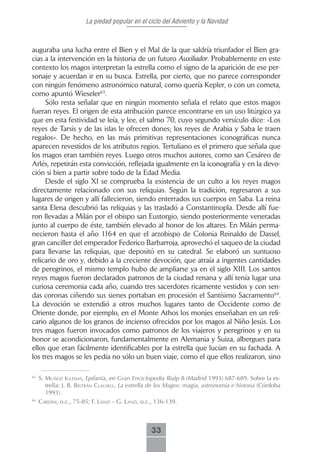 La piedad popular en el ciclo del Adviento y la Navidad



auguraba una lucha entre el Bien y el Mal de la que saldría triunfador el Bien gra-
cias a la intervención en la historia de un futuro Auxiliador. Probablemente en este
contexto los magos interpretan la estrella como el signo de la aparición de ese per-
sonaje y acuerdan ir en su busca. Estrella, por cierto, que no parece corresponder
con ningún fenómeno astronómico natural, como quería Kepler, o con un cometa,
como apuntó Wieseler63.
     Sólo resta señalar que en ningún momento señala el relato que estos magos
fueran reyes. El origen de esta atribución parece encontrarse en un uso litúrgico ya
que en esta festividad se leía, y lee, el salmo 70, cuyo segundo versículo dice: «Los
reyes de Tarsis y de las islas le ofrecen dones; los reyes de Arabia y Saba le traen
regalos». De hecho, en las más primitivas representaciones iconográficas nunca
aparecen revestidos de los atributos regios. Tertuliano es el primero que señala que
los magos eran también reyes. Luego otros muchos autores, como san Cesáreo de
Arlés, repetirán esta convicción, reflejada igualmente en la iconografía y en la devo-
ción si bien a partir sobre todo de la Edad Media.
     Desde el siglo XI se comprueba la existencia de un culto a los reyes magos
directamente relacionado con sus reliquias. Según la tradición, regresaron a sus
lugares de origen y allí fallecieron, siendo enterrados sus cuerpos en Saba. La reina
santa Elena descubrió las reliquias y las trasladó a Constantinopla. Desde allí fue-
ron llevadas a Milán por el obispo san Eustorgio, siendo posteriormente veneradas
junto al cuerpo de éste, también elevado al honor de los altares. En Milán perma-
necieron hasta el año 1164 en que el arzobispo de Colonia Reinaldo de Dassel,
gran canciller del emperador Federico Barbarroja, aprovechó el saqueo de la ciudad
para llevarse las reliquias, que depositó en su catedral. Se elaboró un suntuoso
relicario de oro y, debido a la creciente devoción, que atraía a ingentes cantidades
de peregrinos, el mismo templo hubo de ampliarse ya en el siglo XIII. Los santos
reyes magos fueron declarados patronos de la ciudad renana y allí tenía lugar una
curiosa ceremonia cada año, cuando tres sacerdotes ricamente vestidos y con sen-
das coronas ciñendo sus sienes portaban en procesión el Santísimo Sacramento64.
La devoción se extendió a otros muchos lugares tanto de Occidente como de
Oriente donde, por ejemplo, en el Monte Athos los monjes enseñaban en un reli-
cario algunos de los granos de incienso ofrecidos por los magos al Niño Jesús. Los
tres magos fueron invocados como patronos de los viajeros y peregrinos y en su
honor se acondicionaron, fundamentalmente en Alemania y Suiza, albergues para
ellos que eran fácilmente identificables por la estrella que lucían en su fachada. A
los tres magos se les pedía no sólo un buen viaje, como el que ellos realizaron, sino

63
     s. muñoz igLesiAs, Epifanía, en Gran Enciclopedia Rialp 8 (Madrid 1993) 687-689. Sobre la es-
        trella: J. B. beLtrán cLAuseLL, La estrella de los Magos: magia, astronomía e historia (Córdoba
        1993).
64
     cArdini, o.c., 75-85; f. LAnzi – g. LAnzi, o.c., 136-139.



                                                   33
 
