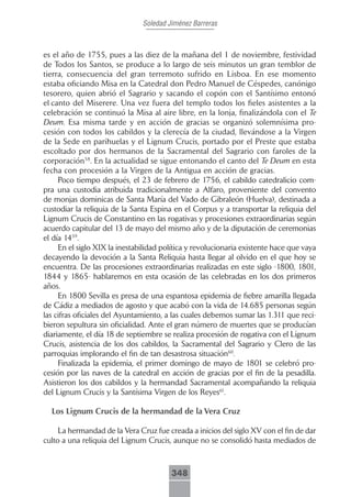 Soledad Jiménez Barreras



es el año de 1755, pues a las diez de la mañana del 1 de noviembre, festividad
de Todos los Santos, se produce a lo largo de seis minutos un gran temblor de
tierra, consecuencia del gran terremoto sufrido en Lisboa. En ese momento
estaba oficiando Misa en la Catedral don Pedro Manuel de Céspedes, canónigo
tesorero, quien abrió el Sagrario y sacando el copón con el Santísimo entonó
el canto del Miserere. Una vez fuera del templo todos los fieles asistentes a la
celebración se continuó la Misa al aire libre, en la lonja, finalizándola con el Te
Deum. Esa misma tarde y en acción de gracias se organizó solemnísima pro-
cesión con todos los cabildos y la clerecía de la ciudad, llevándose a la Virgen
de la Sede en parihuelas y el Lignum Crucis, portado por el Preste que estaba
escoltado por dos hermanos de la Sacramental del Sagrario con faroles de la
corporación58. En la actualidad se sigue entonando el canto del Te Deum en esta
fecha con procesión a la Virgen de la Antigua en acción de gracias.
     Poco tiempo después, el 23 de febrero de 1756, el cabildo catedralicio com-
pra una custodia atribuida tradicionalmente a Alfaro, proveniente del convento
de monjas dominicas de Santa María del Vado de Gibraleón (Huelva), destinada a
custodiar la reliquia de la Santa Espina en el Corpus y a transportar la reliquia del
Lignum Crucis de Constantino en las rogativas y procesiones extraordinarias según
acuerdo capitular del 13 de mayo del mismo año y de la diputación de ceremonias
el día 1459.
     En el siglo XIX la inestabilidad política y revolucionaria existente hace que vaya
decayendo la devoción a la Santa Reliquia hasta llegar al olvido en el que hoy se
encuentra. De las procesiones extraordinarias realizadas en este siglo -1800, 1801,
1844 y 1865- hablaremos en esta ocasión de las celebradas en los dos primeros
años.
     En 1800 Sevilla es presa de una espantosa epidemia de fiebre amarilla llegada
de Cádiz a mediados de agosto y que acabó con la vida de 14.685 personas según
las cifras oficiales del Ayuntamiento, a las cuales debemos sumar las 1.311 que reci-
bieron sepultura sin oficialidad. Ante el gran número de muertes que se producían
diariamente, el día 18 de septiembre se realiza procesión de rogativa con el Lignum
Crucis, asistencia de los dos cabildos, la Sacramental del Sagrario y Clero de las
parroquias implorando el fin de tan desastrosa situación60.
     Finalizada la epidemia, el primer domingo de mayo de 1801 se celebró pro-
cesión por las naves de la catedral en acción de gracias por el fin de la pesadilla.
Asistieron los dos cabildos y la hermandad Sacramental acompañando la reliquia
del Lignum Crucis y la Santísima Virgen de los Reyes61.

  Los Lignum Crucis de la hermandad de la Vera Cruz

     La hermandad de la Vera Cruz fue creada a inicios del siglo XV con el fin de dar
culto a una reliquia del Lignum Crucis, aunque no se consolidó hasta mediados de



                                        348
 
