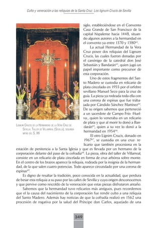 Culto y veneración a las reliquias de la Santa Cruz. Los lignum Crucis de Sevilla



                                                      siglo, estableciéndose en el Convento
                                                      Casa Grande de San Francisco de la
                                                      capital hispalense hacia 1448, situan-
                                                      do algunos autores a la hermandad en
                                                      el convento ya entre 1370 y 138062.
                                                           La actual Hermandad de la Vera
                                                      Cruz posee dos reliquias del Lignum
                                                      Crucis, las cuales fueron donadas por
                                                      el canónigo de la catedral don José
                                                      Sebastián y Bandarán63, quien jugó un
                                                      papel importante como precursor de
                                                      esta corporación.
                                                           Uno de estos fragmentos del San-
                                                      to Madero se custodia en relicario de
                                                      plata cincelado en 1955 por el orfebre
                                                      sevillano Manuel Seco para la cruz de
                                                      guía. La pieza ya rodeada toda ella con
                                                      una corona de espinas que fue traba-
                                                      jada por Cándido Sánchez Martínez64.
                                                      De su origen sabemos que perteneció
                                                      a un sacerdote de Campo Frío -Huel-
                                                      va-, quien lo veneraba en un relicario
                                                      de plata y que al morir lo donó a Ban-
lignum crucis de lA hermAndAd de lA VerA cruz de
                                                      darán65, quien a su vez lo donó a la
     seVillA. tAller de VillArreAl (seVillA), segundA
                                                      hermandad en 195466.
     mitAd del s. xx
                                                            El otro Lignim Crucis, donado en
                                                      196767, se custodia en una cruz- re-
                                                      licario que también procesiona en la
estación de penitencia a la Santa Iglesia y que es llevada por un hermano de la
corporación delante del paso de la cofradía68. La pieza, obra del taller de Villarreal,
consiste en un relicario de plata cincelada en forma de cruz arbórea sobre monte.
En el centro de los brazos aparece la reliquia, rodeada por la insignia de la herman-
dad, de la que salen cuatro potencias. Todo aparece circundado por una corona de
espinas69.
     Es digno de resaltar la tradición, poco conocida en la actualidad, que perdura
de besar esta reliquia a su paso por las calles de Sevilla y cuyo origen desconocemos
y que pervive como rescoldo de la veneración que estas piezas disfrutaron antaño.
     Sabemos que la hermandad tuvo relicarios más antiguos, pues recordemos
que el la causa del nacimiento de la corporación fue rendir culto a una reliquia
del Santo Madero. Además hay noticias de que la cofradía realizó en 1562 una
procesión de rogativa por la salud del Príncipe don Carlos, aquejado de una



                                            349
 