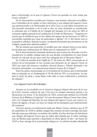 Soledad Jiménez Barreras



grave enfermedad, en la que el Lignum Crucis era portado en unas andas por
cuatro cofrades70.
     En los documentos reunidos por Gestoso y que forman colección en la Biblio-
teca Colombina de la ciudad, se hace referencia a una reliquia del Lignum Crucis
que perteneciendo a la Hermandad de la Vera Cruz, la cual debía encontrarse en
una situación decadente y de la cual se dice no estar declarada su constitución,
es solicitado por el Cabildo de la Colegial del Salvador el 6 de enero de 1812 al
comisario regidor general de las andalucias el Conde de Montunez.71 Tengamos en
cuenta que la orfebrería que no fue objeto del saqueo de los franceses en 1810 se
encontraba repartida por casas de particulares e iglesias72. El 11 del mismo mes es
aceptada la solicitud, dejando la pieza “en deposito formal para que permanezca en esa
Colegial y pueda tener adoración publica”73.
     Por las noticias que poseemos, es posible que este relicario fuera la cruz-relica-
rio de plata que realizara Juan de Alfaro para la corporación en 161074.
     Por la documentación manejada deducimos que la pieza fue devuelta a la her-
mandad por el cabildo colegial antes de una década, acordándose en estas fechas
hacerle un relicario de pie cuyo costo fue sufragado por el Hermano Mayor75.
     En el Libro de acuerdos de la Capilla de 27 de enero de 1803, conservado en el
archivo de la hermandad, se nos constata una donación de un Lignum Crucis en
1832 por parte del entonces consiliario Antonio Ruano y Obrién destinado a las
funciones principales y en especial para adornar el paso de la Virgen76.
     Entre las piezas mencionadas en el inventario de los bienes que la hermandad
deja en depósito en el Arzobispado el 30 de abril de 1911 se encuentran “un Lig-
num in crucis” de plata y varias Bulas, entre ellas se citan certificación y auténticos
de reliquias77.

  Los Lignum Crucis del Salvador.

      Aunque en la actualidad no se conserva ninguna reliquia relevante de la cruz
de Cristo, tenemos noticias de que sí las tuvo en tiempos anteriores gracias a un
documento con fecha 15 de diciembre de 1826, conservado también en el Fondo
Gestoso de la Biblioteca Capitular78. En este documento Mateo Cerero hace dona-
ción a la Colegial del Salvador de una reliquia del Lignum Crucis, por carecer en-
tonces de alguna, a la que vez hace un repaso de los ejemplares que anteriormente
allí existieron.
      Así pues, gracias a la información dada por Mateo Cerero, sabemos que el 20
de septiembre de 1658 el cabildo colegial dio comisión al señor canónigo don Juan
Salvador para que solicitara, en nombre del cabildo, al señor don Juan de Salvatierra
una reliquia del Lignum Crucis que les había sido donada por el señor canónigo
Luis de Biedma para ponerla y depositarla en dicha iglesia. El día 1 de marzo de
1659 se hizo entrega de la mencionada reliquia en “un relicario de plata sobredorada



                                        350
 