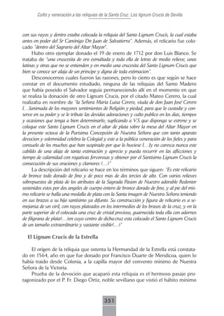 Culto y veneración a las reliquias de la Santa Cruz. Los lignum Crucis de Sevilla



con sus rayos y dentro estaba colocada la reliquia del Santo Lignum Crucis, la cual estaba
antes en poder del Sr Canónigo Dn Juan de Salvatierra”. Además, el relicario fue colo-
cado “dentro del Sagrario del Altar Mayor”.
      Hubo otro ejemplar donado el 19 de enero de 1712 por don Luis Blanco. Se
trataba de “una cruscesita de oro esmaltada y toda ella de letras de medio relieve, unas
latinas y otras que no se entienden y en medio una crucesita del Santo Lignum Crucis que
bien se conoce ser alaja de un principe y digna de toda estimacion”.
      Desconocemos cuales fueron las razones, pero lo cierto es que según se hace
constar en el documento estudiado, ninguna de las reliquias del Santo Madero
que había poseido el Salvador seguía permaneciendo allí en el momento en que
se realiza la donación de otro Lignum Crucis, por el citado Mateo Cerero, la cual
realizaba en nombre de “la Señora Maria Luisa Cerero, viuda de don Juan José Cerero
[…]animada de los mayores sentimientos de Religión y piedad, para que lo custodie y con-
serve en su poder y se le tribute las devidas adoraciones y culto publico en los dias, tiempos
y ocasiones que tenga a bien determinarlo; suplicando a V.S que disponga se estrene y se
coloque este Santo Lignum Crucis en el altar de plata sobre la mesa del Altar Mayor en
la presente octava de la Purisima Concepción de Nuestra Señora que con tanto aparato
devocion y solemnidad celebra la Colegial y este a la pública veneración de los fieles y para
consuelo de los muchos que han suspirado por que lo huviese […]y no caresca nunca este
cabildo de una alaja de tanta estimación y aprecio y pueda recurrir en las aflicciones y
tiempo de calamidad con rogativas fervorosas y obtener por el Santisimo Lignum Crucis la
consecución de sus oraciones y clamores (…)”
      La descripción del relicario se hace en los términos que siguen: “Es este relicario
de bronce todo dorado de fino y de poco mas de dos tercios de alto. Con varios relieves
sobrepuestos de plata de los atributos de la Sagrada Pasion de Nuestro adorable Redentor
sostenidos estos por dos angeles de cuerpo entero de bronce dorado de fino, y al pie del mis-
mo relicario se halla una medalla de plata con la Santa imagen de Nuestra Señora teniendo
en sus brazos a su hijo santísimo ya difunto. Su construcción y figura de relicario es a se-
mejansa de un viril, con rayos plateados en los intermedios de los brasos de la cruz, y en la
parte superior de el colocada una cruz de cristal precioso, guarnecida toda ella con adornos
de filigrana de plata(…)en cuyo centro de dicha cruz esta colocado el Santo Lignum Crucis
de un tamaño extraordinario y vastante visible(…)”

  El Lignum Crucis de la Estrella

    El origen de la reliquia que ostenta la Hermandad de la Estrella está constata-
do en 1564, año en que fue donado por Francisco Duarte de Mendicoa, quien lo
había traido desde Colonia, a la capilla mayor del convento mínimo de Nuestra
Señora de la Victoria.
    Prueba de la devoción que acaparó esta reliquia es el hermoso pasaje pro-
tagonizado por el P. Fr. Diego Ortiz, noble sevillano que vistió el hábito mínimo



                                             351
 