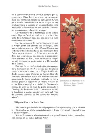 Soledad Jiménez Barreras



en el convento trianero y que fue ejemplo por su
gran celo a Dios. En el momento de su muerte
pidió que le trajeran la reliquia del Lignum Crucis
para besarla, momento exacto en el que murió,
produciéndose al instante un gran resplandor en la
habitación y sintiéndose un olor celestial. Su cuer-
po quedó entonces hermoso y alegre.
     La vinculación de la hermandad de la Estrella
con el Lignum Crucis se produce en el mismo ins-
tante de su fundación, dado que ésta se lleva a cabo
en el convento trianero.
     No hay constancia del momento exacto en que
la Virgen porta por primera vez la reliquia, pero
hay noticias de que en 1674 el Santo Madero era
cedido por la comunidad para que la imagen de la
Dolorosa procesionara con él. No sería aventurado
decir que seguramente esta cesión a la corporación
ya se realizaba en 1661, pues entonces los religio-
sos del convento ya pertenecían a la Hermandad
de la Estrella.
     Después de un paréntesis de años sin acompa-
ñar a la imagen, en 1959 se decide que la reliquia
vuelva a lucir en la mano de la Virgen, haciéndolo
desde entonces cada Domingo de Ramos. Para ello
Fernando Marmolejo realizó un bellísimo relicario-
ostensorio de forma estrellada, realizado en oro y
                                                          lignum crucis de lA hermAndAd de lA
piedras preciosas siguiendo un diseño basado en
                                                               estrellA de seVillA. fernAndo
el que Pizarro entregó a la ciudad de Cuzco en la
                                                               mArmolejo, 1959
película El tesoro de los Incas. La pieza, estrenada el
Domingo de Ramos de 1959 -22 de marzo- recibió
la bendición la noche anterior por parte del Prior
del convento dominico de San Jacinto, don Antonio
Moya79.

  El Lignum Crucis de Santa Cruz

     Sólo se sabe que desde fecha antigua pertenecía a la parroquia y que el párroco
lo cedía anualmente a la hermandad durante el desfile procesional, colocándose en
el pasa de Virgen80.
     Se trata de una cruz relicario decorada con guirnaldas neoclásicas cuya realiza-
ción se sitúa en los inicios del siglo XIX81.



                                        352
 