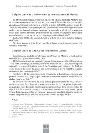 Culto y veneración a las reliquias de la Santa Cruz. Los lignum Crucis de Sevilla



     El Lignum Crucis de la Archicofradía de Jesús Nazareno (El Silencio)

     La Hermandad de Jesús Nazareno posee otra reliquia del Santo Madero, ésta
se encuentra conservada en un relicario que mide 0´20 cm de altura, es de plata
dorada con forma de ostensorio y se fecha a finales del XVII o primer tercio del
XVIII. El relicario está compuesto por una peanilla con decoración vegetal de poco
realce y un ástil con el mismo exorno que se ensancha y adquiere forma ovoide
en su zona central, teniendo gran profusión de cabezas de angelillos tanto en su
ensanche como en las puntas de las ráfagas que rodean la reliquia.82
     En Semana Santa este Lignum Crucis se exhibe en la parte superior del paso
de Cristo.
     Sin duda alguna, se trata de un ejemplar antiguo, pero desconocemos su pro-
cedencia e historia83.

     El Lignum Crucis de la Iglesia del Hospital de la Caridad

     En esta iglesia, fundada por el insigne don Miguel de Mañara, se rinde culto a
otra minúscula partícula de la Vera Cruz.
     De la historia de este ejemplar del Lignum Crucis poco se sabe, sólo que desde
1856 cada 3 de mayo, en la festividad de la Invención de la Cruz, recibe especial
adoración por parte de los hermanos de la Caridad después del canto del Te Deum
como muestra de acción de gracias por haber eximido la Reina Isabel II a su iglesia
de la desastrosa desamortización84.
     También el 14 de septiembre, fiesta principal de la hermandad, en oficio ves-
pertino, se adora esta reliquia, que a la terminación de la Solemne misa cantada es
dada a besar a los fieles85.
     El relicario obra anónima de plata dorada, presenta forma de cruz, a cual se
remata con unas florecillas en forma de campanitas. La decoración de la pieza vie-
ne dada por rosas de cuatro pétalos que son características de la primera mitad del
siglo XVIII. En el centro, protegida por un cristal, aparece una reliquia del Lignum
Crucis. Está montado sobre un corazón y peana del siglo XIX, añadido posterior-
mente a la pieza inicial, fechable en la primera mitad del siglo XVIII86.

     Notas
1
    .- Mª Jesús Sanz: “Reliquias y relicarios del <<Lignum Crucis>>” en Las Cofradías de la Santa
        Vera Cruz. Actas del I congreso internacional de cofradías de la Santa Vera Cruz; Sevilla,
        CEIRA, 1995; Pg 257-276.
2
    .- Richard Krautheimer: Arquitectura paleocristiana y bizantina; Madrid, Cátedra, 1996 (5ª ed)
3
    .- Bernardino Llorca: Historia de la Iglesia Católica. Edad Anatigua; Madrid, Editorial Católica,
        1964 (4ª Ed).
4
    .- Ibidem




                                                353
 