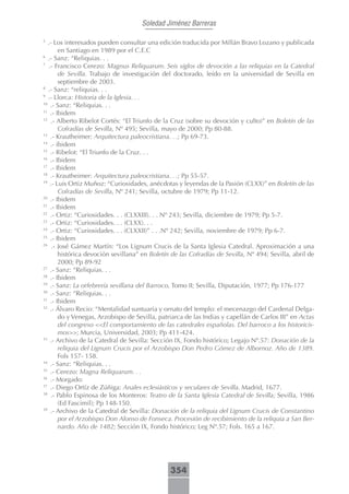 Soledad Jiménez Barreras

5
   .- Los interesados pueden consultar una edición traducida por Millán Bravo Lozano y publicada
        en Santiago en 1989 por el C.E.C
6
   .- Sanz: “Reliquias. . .
7
   .- Francisco Cerezo: Magnus Reliquarum. Seis siglos de devoción a las reliquias en la Catedral
        de Sevilla. Trabajo de investigación del doctorado, leído en la universidad de Sevilla en
        septiembre de 2003.
8
   .- Sanz: “reliquias. . .
9
   .- Llorca: Historia de la Iglesia. . .
10
    .- Sanz: “Reliquias. . .
11
    .- Ibidem
12
    .- Alberto Ribelot Cortés: “El Triunfo de la Cruz (sobre su devoción y culto)” en Boletín de las
        Cofradías de Sevilla, Nº 495; Sevilla, mayo de 2000; Pp 80-88.
13
    .- Krautheimer: Arquitectura paleocristiana. . .; Pp 69-73.
14
    .- ibidem
15
    .- Ribelot: “El Triunfo de la Cruz. . .
16
    .- Ibidem
17
    .- Ibidem
18
    .- Krautheimer: Arquitectura paleocristiana. . .; Pp 55-57.
19
    .- Luis Ortiz Muñoz: “Curiosidades, anécdotas y leyendas de la Pasión (CLXX)” en Boletín de las
        Cofradías de Sevilla, Nº 241; Sevilla, octubre de 1979; Pp 11-12.
20
    .- Ibidem
21
    .- Ibidem
22
    .- Ortiz: “Curiosidades. . . (CLXXIII). . . Nº 243; Sevilla, diciembre de 1979; Pp 5-7.
23
    .- Ortiz: “Curiosidades. . . (CLXX). . .
24
    .- Ortiz: “Curiosidades. . . (CLXXII)” . . .Nº 242; Sevilla, noviembre de 1979; Pp 6-7.
25
    .- Ibidem
26
     .- José Gámez Martín: “Los Lignum Crucis de la Santa Iglesia Catedral. Aproximación a una
        histórica devoción sevillana” en Boletín de las Cofradías de Sevilla, Nº 494; Sevilla, abril de
        2000; Pp 89-92
27
    .- Sanz: “Reliquias. . .
28
    .- Ibidem
29
    .- Sanz: La orfebrería sevillana del Barroco, Tomo II; Sevilla, Diputación, 1977; Pp 176-177
30
    .- Sanz: “Reliquias. . .
31
    .- Ibidem
32
    .- Álvaro Recio: “Mentalidad suntuaria y ornato del templo: el mecenazgo del Cardenal Delga-
        do y Venegas, Arzobispo de Sevilla, patriarca de las Indias y capellán de Carlos III” en Actas
        del congreso <<El comportamiento de las catedrales españolas. Del barroco a los historicis-
        mos>>; Murcia, Universidad, 2003; Pp 411-424.
33
    .- Archivo de la Catedral de Sevilla: Sección IX, Fondo histórico; Legajo Nº.57: Donación de la
        reliquia del Lignum Crucis por el Arzobispo Don Pedro Gómez de Albornoz. Año de 1389.
        Fols 157- 158.
34
    .- Sanz: “Reliquias. . .
35
    .- Cerezo: Magna Reliquarum. . .
36
    .- Morgado:
37
    .- Diego Ortíz de Zúñiga: Anales eclesiásticos y seculares de Sevilla. Madrid, 1677.
38
    .- Pablo Espinosa de los Monteros: Teatro de la Santa Iglesia Catedral de Sevilla; Sevilla, 1986
        (Ed Fascimil); Pp 148-150.
39
    .- Archivo de la Catedral de Sevilla: Donación de la reliquia del Lignum Crucis de Constantino
        por el Arzobispo Don Alonso de Fonseca. Procesión de recibimiento de la reliquia a San Ber-
        nardo. Año de 1482; Sección IX, Fondo histórico; Leg Nº.57; Fols. 165 a 167.




                                                354
 