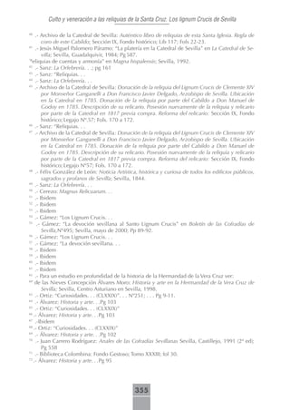 Culto y veneración a las reliquias de la Santa Cruz. Los lignum Crucis de Sevilla

40
    .- Archivo de la Catedral de Sevilla: Auténtico libro de reliquias de esta Santa Iglesia. Regla de
         coro de este Cabildo; Sección IX, Fondo histórico; Lib 117; Fols 22-23.
41
    .- Jesús Miguel Palomero Páramo: “La platería en la Catedral de Sevilla” en La Catedral de Se-
         villa; Sevilla, Guadalquivir, 1984; Pg 587.
“R
  eliquias de cuentas y armonía” en Magna hispalensis; Sevilla, 1992.
42
    .- Sanz: La Orfebrería. . .; pg 161
43
    .- Sanz: “Reliquias. . .
44
    .- Sanz: La Orfebrería. . .
45
    .- Archivo de la Catedral de Sevilla: Donación de la reliquia del Lignum Crucis de Clemente XIV
         por Monseñor Ganganelli a Don Francisco Javier Delgado, Arzobispo de Sevilla. Ubicación
         en la Catedral en 1785. Donación de la reliquia por parte del Cabildo a Don Manuel de
         Godoy en 1785. Descripción de su relicario. Posesión nuevamente de la reliquia y relicario
         por parte de la Catedral en 1817 previa compra. Reforma del relicario: Sección IX, Fondo
         histórico; Legajo Nº.57; Fols. 170 a 172.
46
    .- Sanz: “Reliquias. . .
47
    .- Archivo de la Catedral de Sevilla: Donación de la reliquia del Lignum Crucis de Clemente XIV
         por Monseñor Ganganelli a Don Francisco Javier Delgado, Arzobispo de Sevilla. Ubicación
         en la Catedral en 1785. Donación de la reliquia por parte del Cabildo a Don Manuel de
         Godoy en 1785. Descripción de su relicario. Posesión nuevamente de la reliquia y relicario
         por parte de la Catedral en 1817 previa compra. Reforma del relicario: Sección IX, Fondo
         histórico; Legajo Nº57; Fols. 170 a 172.
48
    .- Félix González de León: Noticia Artística, histórica y curiosa de todos los edificios públicos,
         sagrados y profanos de Sevilla; Sevilla, 1844.
49
    .- Sanz: La Orfebrería. . .
50
    .- Cerezo: Magnus Relicuarum. . .
51
    .- Ibidem
52
    .- Ibidem
53
    .- Ibidem
54
    .- Gámez: “Los Lignum Crucis. . .
55
      .- Gámez: “La devoción sevillana al Santo Lignum Crucis” en Boletín de las Cofradías de
         Sevilla,Nº495; Sevilla, mayo de 2000; Pp 89-92.
56
    .- Gámez: “Los Lignum Crucis. . .
57
    .- Gámez: “La devoción sevillana. . .
58
    .- Ibidem
59
    .- Ibidem
60
    .- Ibidem
61
    .- Ibidem
62
    .- Para un estudio en profundidad de la historia de la Hermandad de la Vera Cruz ver:
Mª
    de las Nieves Concepción Álvares Moro: Historia y arte en la Hermandad de la Vera Cruz de
         Sevilla; Sevilla, Centro Asturiano en Sevilla, 1998.
63
    .- Ortiz: “Curiosidades. . . (CLXXIX)”. . . Nº251; . . . Pg 9-11.
64
    .- Álvarez: Historia y arte. . .Pg 103
65
    .- Ortiz: “Curiosidades. . . (CLXXIX)”
66
   .- Álvarez: Historia y arte. . .Pg 103
67
    .-Ibidem
68
   .- Ortiz: “Curiosidades. . . (CLXXIX)”
69
    .- Álvarez: Historia y arte. . .Pg 102
70
     .- Juan Carrero Rodríguez: Anales de las Cofradías Sevillanas Sevilla, Castillejo, 1991 (2ª ed);
         Pg 558
71
    .- Biblioteca Colombina: Fondo Gestoso; Tomo XXXIII; fol 30.
72
   .- Álvarez: Historia y arte. . .Pg 95




                                               355
 