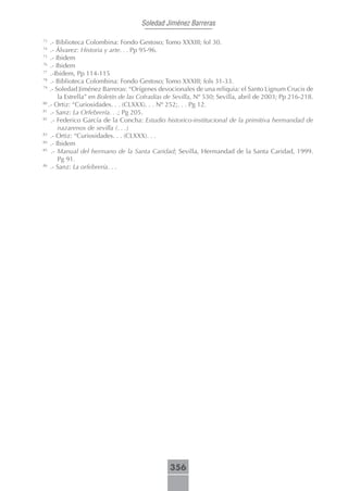 Soledad Jiménez Barreras

73
    .- Biblioteca Colombina: Fondo Gestoso; Tomo XXXIII; fol 30.
74
    .- Álvarez: Historia y arte. . . Pp 95-96.
75
    .- Ibidem
76
    .- Ibidem
77
    .-Ibidem, Pp 114-115
78
    .- Biblioteca Colombina: Fondo Gestoso; Tomo XXXIII; fols 31-33.
79
    .- Soledad Jiménez Barreras: “Orígenes devocionales de una reliquia: el Santo Lignum Crucis de
        la Estrella” en Boletín de las Cofradías de Sevilla, Nº 530; Sevilla, abril de 2003; Pp 216-218.
80
   .- Ortiz: “Curiosidades. . . (CLXXX). . . Nº 252;. . . Pg 12.
81
    .- Sanz: La Orfebrería. . .; Pg 205.
82
     .- Federico García de la Concha: Estudio historico-institucional de la primitiva hermandad de
        nazarenos de sevilla (. . .)
83
    .- Ortiz: “Curiosidades. . . (CLXXX). . .
84
    .- Ibidem
85
     .- Manual del hermano de la Santa Caridad; Sevilla, Hermandad de la Santa Caridad, 1999.
        Pg 91.
86
    .- Sanz: La orfebrería. . .




                                                356
 