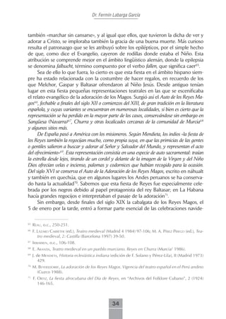 Dr. Fermín Labarga García



también «marchar sin cansarse», y al igual que ellos, que tuvieron la dicha de ver y
adorar a Cristo, se imploraba también la gracia de una buena muerte. Más curioso
resulta el patronazgo que se les atribuyó sobre los epilépticos, por el simple hecho
de que, como dice el Evangelio, cayeron de rodillas donde estaba el Niño. Esta
atribución se comprende mejor en el ámbito lingüístico alemán, donde la epilepsia
se denomina fallsucht, término compuesto por el verbo fallen, que significa caer65.
     Sea de ello lo que fuera, lo cierto es que esta fiesta en el ámbito hispano siem-
pre ha estado relacionada con la costumbre de hacer regalos, en recuerdo de los
que Melchor, Gaspar y Baltasar ofrendaron al Niño Jesús. Desde antiguo tenían
lugar en esta fiesta pequeñas representaciones teatrales en las que se escenificaba
el relato evangélico de la adoración de los Magos. Surgió así el Auto de los Reyes Ma-
gos66, fechable a finales del siglo XII o comienzos del XIII, de gran tradición en la literatura
española, y cuyas variantes se encuentran en numerosas localidades, si bien es cierto que la
representación se ha perdido en la mayor parte de los casos, conservándose sin embargo en
Sangüesa (Navarra)67, Churra y otras localicades cercanas de la comunidad de Murcia68
y algunos sitios más.
     De España pasó a América con los misioneros. Según Mendieta, los indios «la fiesta de
los Reyes también la regocijan mucho, como propia suya, en que las primicias de las gentes
o gentiles salieron a buscar y adorar al Señor y Salvador del Mundo, y representan el acto
del ofrecimiento»69. Esta representación consistía en una especie de auto sacramental: traían
la estrella desde lejos, tirando de un cordel y delante de la imagen de la Virgen y del Niño
Dios ofrecían velas e incienso, palomas y codornices que habían recogido para la ocasión.
Del siglo XVI se conserva el Auto de la Adoración de los Reyes Magos, escrito en náhualt
y también en quechúa, que en algunos lugares los Andes peruanos se ha conserva-
do hasta la actualidad70. Sabemos que esta fiesta de Reyes fue especialmente cele-
brada por los negros debido al papel protagonista del rey Baltasar; en La Habana
hacía grandes regocijos e interpretaban el pasaje de la adoración71.
     Sin embargo, desde finales del siglo XIX la cabalgata de los Reyes Magos, el
5 de enero por la tarde, entró a formar parte esencial de las celebraciones navide-

65
     reAu, o.c., 250-251.
66
     f. LázAro cArreter (ed.), Teatro medieval (Madrid 4 1984) 97-106; m. A. Pérez Priego (ed.), Tea-
        tro medieval, 2: Castilla (Barcelona 1997) 39-50.
67
     iribArren, o.c., 106-108.
68
     E. ArAndA, Teatro medieval en un pueblo murciano. Reyes en Churra (Murcia2 1986).
69
     J. de mendietA, Historia eclesiástica indiana (edición de F. Solano y Pérez-Lila), II (Madrid 1973)
         429.
70
     M. beyersdorrf, La adoración de los Reyes Magos. Vigencia del teatro español en el Perú andino
       (Cuzco 1988).
71
     F. ortiz, La fiesta afrocubana del Día de Reyes, en “Archivos del Folklore Cubano”, 2 (1924)
        146-165.



                                                   34
 