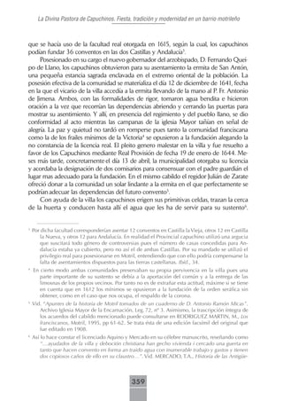 La Divina Pastora de Capuchinos. Fiesta, tradición y modernidad en un barrio motrileño



que se hacía uso de la facultad real otorgada en 1615, según la cual, los capuchinos
podían fundar 36 conventos en las dos Castillas y Andalucía3.
     Posesionado en su cargo el nuevo gobernador del arzobispado, D. Fernando Quei-
po de Llano, los capuchinos obtuvieron para su asentamiento la ermita de San Antón,
una pequeña estancia sagrada enclavada en el extremo oriental de la población. La
posesión efectiva de la comunidad se materializa el día 12 de diciembre de 1641, fecha
en la que el vicario de la villa accedía a la ermita llevando de la mano al P. Fr. Antonio
de Jimena. Ambos, con las formalidades de rigor, tomaron agua bendita e hicieron
oración a la vez que recorrían las dependencias abriendo y cerrando las puertas para
mostrar su asentimiento. Y allí, en presencia del regimiento y del pueblo llano, se dio
conformidad al acto mientras las campanas de la iglesia Mayor tañían en señal de
alegría. La paz y quietud no tardó en romperse pues tanto la comunidad franciscana
como la de los frailes mínimos de la Victoria4 se opusieron a la fundación alegando la
no constancia de la licencia real. El pleito genero malestar en la villa y fue resuelto a
favor de los Capuchinos mediante Real Provisión de fecha 19 de enero de 1644. Me-
ses más tarde, concretamente el día 13 de abril, la municipalidad otorgaba su licencia
y acordaba la designación de dos comisarios para consensuar con el padre guardián el
lugar mas adecuado para la fundación. En el mismo cabildo el regidor Julián de Zarate
ofreció donar a la comunidad un solar lindante a la ermita en el que perfectamente se
podrían adecuar las dependencias del futuro convento5.
     Con ayuda de la villa los capuchinos erigen sus primitivas celdas, trazan la cerca
de la huerta y conducen hasta allí el agua que les ha de servir para su sustento6.


3
    Por dicha facultad corresponderían asentar 12 conventos en Castilla la Vieja, otros 12 en Castilla
       la Nueva, y otros 12 para Andalucía. En realidad el Provincial capuchino utilizó una argucia
       que suscitará todo género de controversias pues el número de casas concedidas para An-
       dalucía estaba ya cubierto, pero no así el de ambas Castillas. Por su mandado se utilizó el
       privilegio real para posesionarse en Motril, entendiendo que con ello podría compensarse la
       falta de asentamientos dispuestos para las tierras castellanas. Ibíd., 34.
4
    En cierto modo ambas comunidades preservaban su propia pervivencia en la villa pues una
       parte importante de su sustento se debía a la aportación del común y a la entrega de las
       limosnas de los propios vecinos. Por tanto no es de extrañar esta actitud, máxime si se tiene
       en cuenta que en 1612 los mínimos se opusieron a la fundación de la orden seráfica sin
       obtener, como en el caso que nos ocupa, el respaldo de la corona.
5
    Vid. “Apuntes de la historia de Motril tomados de un cuaderno de D. Antonio Ramón Micas”.
       Archivo Iglesia Mayor de la Encarnación, Leg. 72, nº 3. Asimismo, la trascripción íntegra de
       los acuerdos del cabildo mencionado puede consultarse en RODRIGUEZ MARTIN, M., Los
       franciscanos, Motril, 1995, pp 61-62. Se trata ésta de una edición facsímil del original que
       fue editado en 1908.
6
    Así lo hace constar el licenciado Aquino y Mercado en su célebre manuscrito, reseñando como
        “…ayudados de la villa y deboción christiana han gecho vivienda i cercado una guerta en
        tanto que hacen convento en forma an traido agua con inumerable trabajo y gastos y tienen
        dos copiosos caños de ello en su claustro…”. Vid. MERCADO, T.A., Historia de las Antigüe-



                                                 359
 