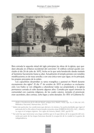 Domingo Aº López Fernández




Bien entrada la segunda mitad del siglo principian las obras de la iglesia, que que-
dará ubicada en el flanco occidental del convento7. El edificio eclesial quedó con-
cluido el día 26 de julio de 1692, fecha en la que sería bendecido dando traslado
al Santísimo Sacramento hasta su altar. Actualmente el templo persiste con notables
modificaciones; es de traza sencilla y con una única nave que sigue, en lo principal,
los propios preceptos de la orden.
     Los capuchinos desarrollan su tarea evangélica y pastoral en Motril durante
escasamente dos siglos8. El día 17 de octubre de 1835 se produce su exclaustra-
ción. Los frailes se ven obligados a abandonar todas sus propiedades y la iglesia
permanece cerrada al culto durante algunos años. Contaba por aquel entonces la
comunidad con cuarenta religiosos, de los cuales catorce, incluido el provincial,
eran sacerdotes, diez coristas, ocho legos y ocho donados. En 1851 el Gobierno Es-


       dades y Excelencias de la villa de Motril, antigua Sexi, Motril, 1650, cap. 16, nº 284, fol. 245.
       Biblioteca Nacional, Manuscritos, 20.110.
7
    Sobre este particular, las condiciones que afectan a la misma y las particularidades que rigen el
       patronato de la villa sobre el mencionado convento véase SOBRON ELGUEA, M.C., Motril y
       su vega en el antiguo régimen. Tres siglos de historia, Motril, 2001, pp 69-70.
8
    Tan solo hay que mencionar una etapa sombría que es la que deriva de la ocupación del con-
       vento por parte de las tropas francesas durante la ocupación de la ciudad en la guerra de
       independencia.



                                                 360
 