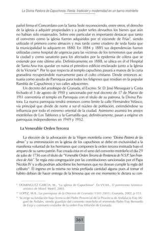 La Divina Pastora de Capuchinos. Fiesta, tradición y modernidad en un barrio motrileño



pañol firma el Concordato con la Santa Sede reconociendo, entre otros, el derecho
de la iglesia a adquirir propiedades y a poder serles devueltos los bienes que aún
no habían sido enajenados. Sobre este particular es importante destacar que tanto
el convento como la iglesia fueron adquiridos por el vizconde de Frías9, siendo
utilizado el primero como almacén y más tarde como criadero de seda hasta que
la municipalidad lo adquiere en 1880. En 1884 y 1885 sus dependencias fueron
utilizadas como hospital de urgencia para las víctimas de los terremotos que asolan
la ciudad y como sanatorio para los afectados por la epidemia de cólera que se
extiende por este último año. Definitivamente, en 1888, se ubica en él el Hospital
de Santa Ana tras quedar en ruina el primitivo edificio enclavado junto a la Iglesia
de la Victoria10. Por lo que respecta al templo capuchino, pasará a manos de la curia
granadina recuperándole nuevamente para el culto cristiano. Desde entonces ac-
tuaría como ayuda de Parroquia para todos los feligreses que residían en la popular
Rambla de Capuchinos y sus calles adyacentes.
      Un decreto del arzobispo de Granada, el Excmo. Sr. D. José Messeguer y Costa
fechado el 3 de agosto de 1910 y sancionado por real decreto de 17 de Marzo de
1911 convertiría el templo en Parroquia con el título de su patrona, la Divina Pas-
tora. La nueva parroquia tendrá entonces como limite la calle Hernández Velasco,
vía principal que divide de norte a sur el núcleo de población, extendiéndose su
influencia por todo el extremo oriental de la ciudad. Asimismo asumirá los anejos
motrileños de Los Tablones y la Garnatilla que, definitivamente, pasan a erigirse en
parroquias independientes en 1949 y 1952.

     La Venerable Orden Tercera

      La elección de la advocación de la Virgen motrileña como “Divina Pastora de las
almas” y su entronización en la iglesia de los capuchinos se debe en exclusividad a la
manifiesta voluntad de los hermanos que componen la orden tercera instituida bajo el
amparo de su santo patrón. Fue creada ésta en el seno del convento motrileño el día 29
de julio de 1736 con el título de “Venerable Orden Tercera de Penitencia de N.S.P. San Fran-
cisco de Asis”. Se regía esta congregación por las constituciones sancionadas por el Papa
Nicolás IV y a ella podrían adscribirse los hermanos que no desean cumplir la regla del
celibato11. El ingreso en la misma no tenía prefijada cantidad alguna pues al tomar el
hábito debían de hacer entrega de la limosna que en ese momento le dictara su con-

9
     DOMINGUEZ GARCIA, M., “La iglesia de Capuchinos”. En VV.AA., El patrimonio histórico-
       artístico de Motril. Motril, 2003.
10
     LOPEZ, M.A., Las parroquias de la Diócesis de Granada (1501-2001), Granada, 2002, p 353.
11
     Se erige su fundación bajo licencia del Padre Provincial de la Provincia de Andalucía Fray Mi-
       guel de Árdales, siendo guardián del convento motrileño el reverendo Padre Fray Bernardo
       de Exija y comisario visitador de la orden Fray Hilarión de Granada.



                                               361
 