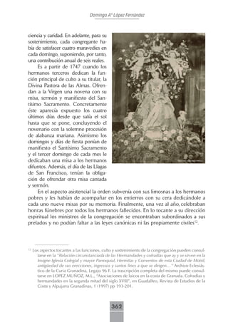Domingo Aº López Fernández



ciencia y caridad. En adelante, para su
sostenimiento, cada congregante ha-
bía de satisfacer cuatro maravedíes en
cada domingo, suponiendo, por tanto,
una contribución anual de seis reales.
     Es a partir de 1747 cuando los
hermanos terceros dedican la fun-
ción principal de culto a su titular, la
Divina Pastora de las Almas. Ofren-
dan a la Virgen una novena con su
misa, sermón y manifiesto del San-
tísimo Sacramento. Concretamente
éste aparecía expuesto los cuatro
últimos días desde que salía el sol
hasta que se pone, concluyendo el
novenario con la solemne procesión
de alabanza mariana. Asimismo los
domingos y días de fiesta ponían de
manifiesto el Santísimo Sacramento
y el tercer domingo de cada mes le
dedicaban una misa a los hermanos
difuntos. Además, el día de las Llagas
de San Francisco, tenían la obliga-
ción de ofrendar otra misa cantada
y sermón.
     En el aspecto asistencial la orden subvenía con sus limosnas a los hermanos
pobres y les habían de acompañar en los entierros con su cera dedicándole a
cada uno nueve misas por su memoria. Finalmente, una vez al año, celebraban
honras fúnebres por todos los hermanos fallecidos. En lo tocante a su dirección
espiritual los ministros de la congregación se encontraban subordinados a sus
prelados y no podían faltar a las leyes canónicas ni las propiamente civiles12.



12
     Los aspectos tocantes a las funciones, culto y sostenimiento de la congregación pueden consul-
       tarse en la “Relación circunstanciada de las Hermandades y cofradías que ay y se sirven en la
       Insigne Iglesia Colegial y mayor Parroquial, Hermitas y Conventos de esta Ciudad de Motril,
       antigüedad de sus erecciones, ingressos y santos fines a que se dirigen…” Archivo Eclesiás-
       tico de la Curia Granadina, Legajo 96 F. La trascripción completa del mismo puede consul-
       tarse en LOPEZ MUÑOZ, M.L., “Asociaciones de laicos en la costa de Granada. Cofradías y
       hermandades en la segunda mitad del siglo XVIII”, en Guadalfeo, Revista de Estudios de la
       Costa y Alpujarra Granadinas, 1 (1997) pp 193-201.



                                                362
 