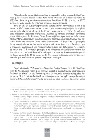 La Divina Pastora de Capuchinos. Fiesta, tradición y modernidad en un barrio motrileño



     Al igual que la comunidad capuchina, la venerable orden tercera de San Fran-
cisco quedó disuelta por los efectos de la desamortización en el mes de octubre de
1835. No obstante, quedaría nuevamente restablecida el día 31 de marzo de 1867,
aunque su vida, a partir de entonces, será excesivamente corta.
     Sería en una de sus juntas periódicas, concretamente la celebrada el día 3 de
marzo de 1745, cuando los hermanos terceros se plantean erigir capilla en la iglesia
y designar la advocación de su titular. Como bien exponen en el libro de su funda-
ción, suplicaron a la divina providencia “el darnos luz para que unánimes y conformes,
y especialísimo gusto del Venerable Orden Terzera eligiésemos por titular de dicha nuestra
capilla a María Santísima con el título de la Divina Pastora de las Almas, debajo de cuia pro-
teczión milita este Venerable Orden terzera eternamente…”13. Siguiendo los preceptos
de sus constituciones los hermanos terceros solicitaron licencia a la Provincia, que
la concedió, señalando el sitio “con especialísimo gusto para la fundación”14. El día 20
de marzo de 1745 se dieron principio a sus cimientos, disponiéndose nueve días
después la ceremonia de bendición del lugar por parte de la comunidad capuchi-
na. Finalmente, el día 18 de marzo de 1748 concluía su fábrica, juntamente con el
camarín que había de lucir gozosa a la patrona del lugar.

     La imagen

     Corría el año de 1747 cuando la Venerable Orden Tercera de N.S.P. San Fran-
cisco de Asís acuerda “hazer a sus expensas, cuidado y solicitud nuestra titular la Divina
Pastora de las Almas”. La talla fue encargada a un reputado escultor malagueño, Fer-
nando de Ortiz15, quizás el más relevante imaginero de este siglo en aquella antigua
capital del Reino de Granada16. Ortiz concluiría su obra en el mes de abril de dicho



13
     Vid. Libro de Fundación de la Venerable Orden Tercera y su capilla. Año de 1736. Memorias.
       Archivo de la Parroquia de la Divina Pastora de Motril, s/l.
14
     Ibídem. El lugar elegido para la erección de la capilla fue el testero oeste, espacio en el que se
        pudo trazar una amplia estancia de planta cuadrada donde se había de labrar el retablo y
        camarín a su titular.
15
     Así queda reseñado en el mencionado libro fundacional donde textualmente se expresa como
       “en el año de mill setecientos y cuarenta y siete determinó este Venerable Orden Terzero
       el mandar hazer a sus expensas, cuidado y solicitud nuestra titular la Divina Pastora de las
       Almas en la Ciudad de Málaga a D. Fernando de Ortiz célebre escultor de estos tiempos…”
       Ibíd.
16
     Fernando de Ortiz realiza la imagen de la Divina Pastora cuando cuenta aproximadamente
       treinta años de edad y es su primera obra datada documentalmente. Aunque nacido en Má-
       laga (¿1716-1717?), sus raíces le ligan al litoral granadino pues su padre, Diego Ortiz, era
       natural de la villa de Albuñol. Con el tiempo hará grande su reputación como artista y de
       hecho gran parte de sus obras han sido atribuidas al granadino Pedro de Mena o al insigne



                                                 363
 